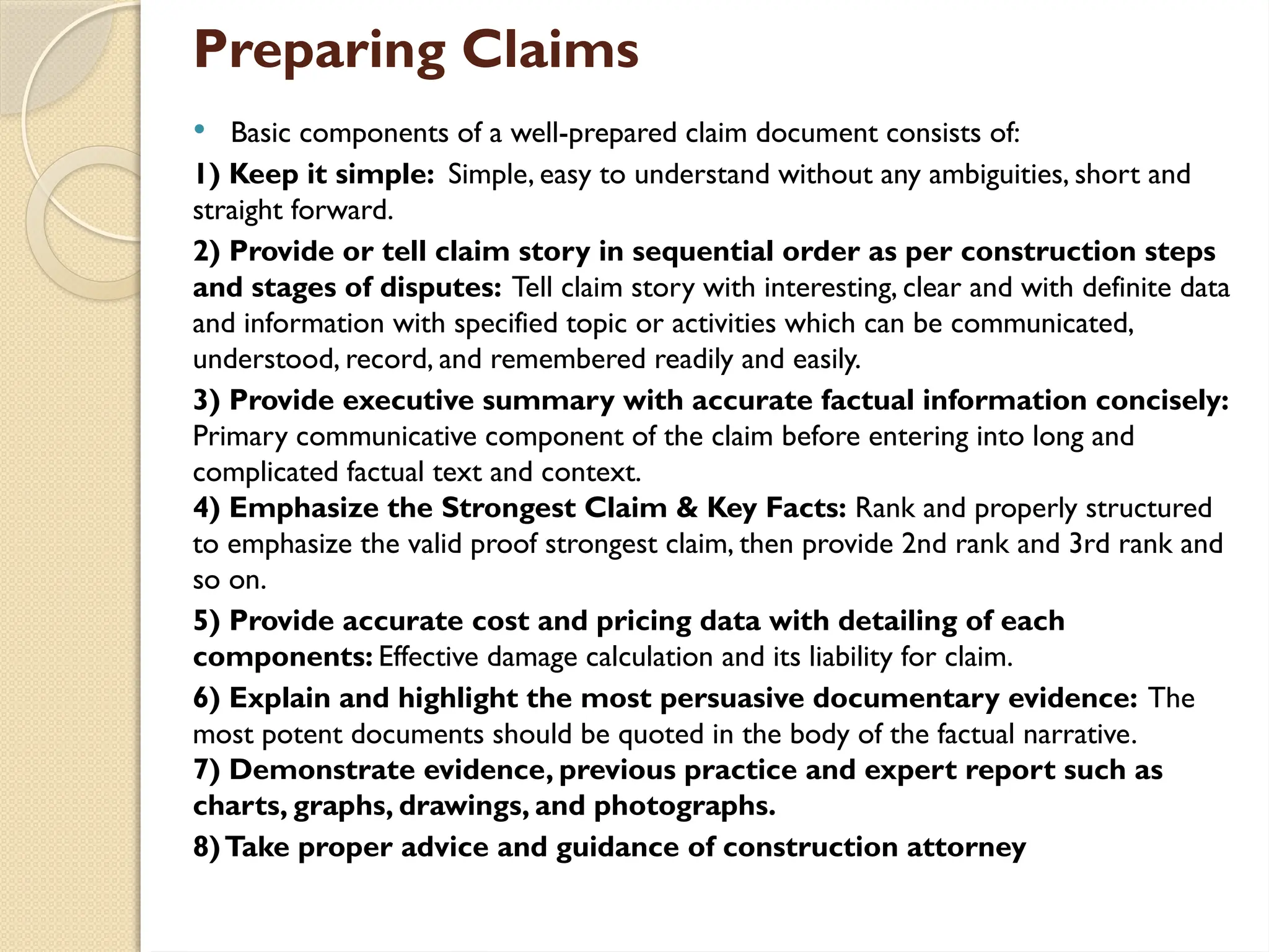 Preparing Claims
 Basic components of a well-prepared claim document consists of:
1) Keep it simple: Simple, easy to understand without any ambiguities, short and
straight forward.
2) Provide or tell claim story in sequential order as per construction steps
and stages of disputes: Tell claim story with interesting, clear and with definite data
and information with specified topic or activities which can be communicated,
understood, record, and remembered readily and easily.
3) Provide executive summary with accurate factual information concisely:
Primary communicative component of the claim before entering into long and
complicated factual text and context.
4) Emphasize the Strongest Claim & Key Facts: Rank and properly structured
to emphasize the valid proof strongest claim, then provide 2nd rank and 3rd rank and
so on.
5) Provide accurate cost and pricing data with detailing of each
components: Effective damage calculation and its liability for claim.
6) Explain and highlight the most persuasive documentary evidence: The
most potent documents should be quoted in the body of the factual narrative.
7) Demonstrate evidence, previous practice and expert report such as
charts, graphs, drawings, and photographs.
8)Take proper advice and guidance of construction attorney
 