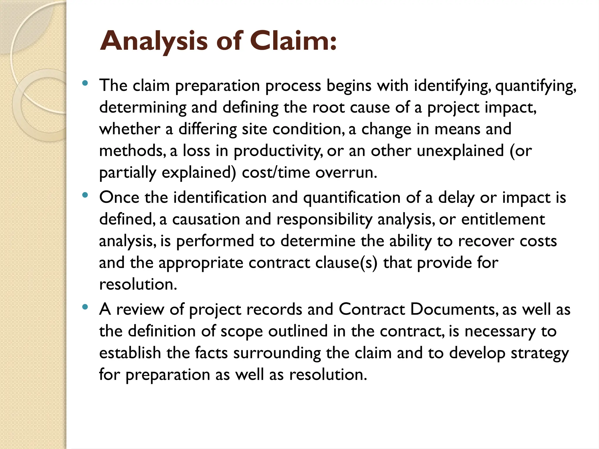 Analysis of Claim:
 The claim preparation process begins with identifying, quantifying,
determining and defining the root cause of a project impact,
whether a differing site condition, a change in means and
methods, a loss in productivity, or an other unexplained (or
partially explained) cost/time overrun.
 Once the identification and quantification of a delay or impact is
defined, a causation and responsibility analysis, or entitlement
analysis, is performed to determine the ability to recover costs
and the appropriate contract clause(s) that provide for
resolution.
 A review of project records and Contract Documents, as well as
the definition of scope outlined in the contract, is necessary to
establish the facts surrounding the claim and to develop strategy
for preparation as well as resolution.
 