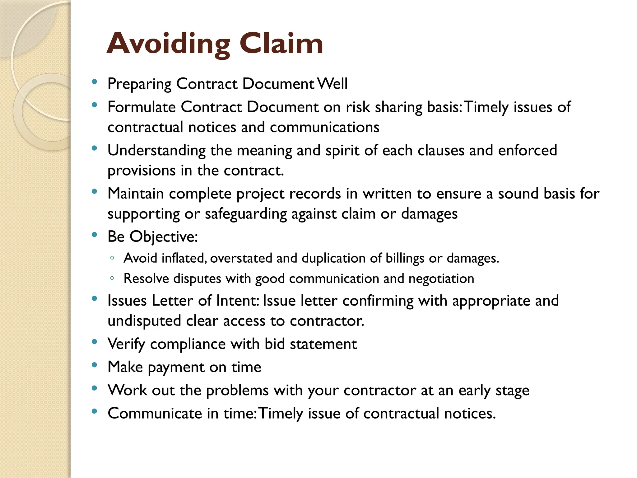 Avoiding Claim
 Preparing Contract Document Well
 Formulate Contract Document on risk sharing basis:Timely issues of
contractual notices and communications
 Understanding the meaning and spirit of each clauses and enforced
provisions in the contract.
 Maintain complete project records in written to ensure a sound basis for
supporting or safeguarding against claim or damages
 Be Objective:
◦ Avoid inflated, overstated and duplication of billings or damages.
◦ Resolve disputes with good communication and negotiation
 Issues Letter of Intent: Issue letter confirming with appropriate and
undisputed clear access to contractor.
 Verify compliance with bid statement
 Make payment on time
 Work out the problems with your contractor at an early stage
 Communicate in time:Timely issue of contractual notices.
 