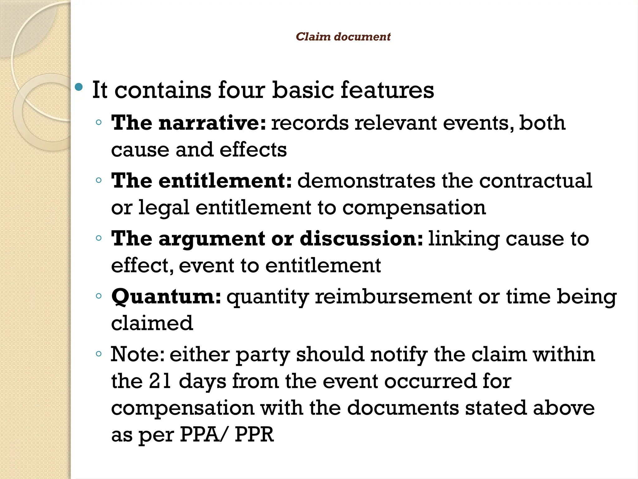 Claim document
 It contains four basic features
◦ The narrative: records relevant events, both
cause and effects
◦ The entitlement: demonstrates the contractual
or legal entitlement to compensation
◦ The argument or discussion: linking cause to
effect, event to entitlement
◦ Quantum: quantity reimbursement or time being
claimed
◦ Note: either party should notify the claim within
the 21 days from the event occurred for
compensation with the documents stated above
as per PPA/ PPR
 