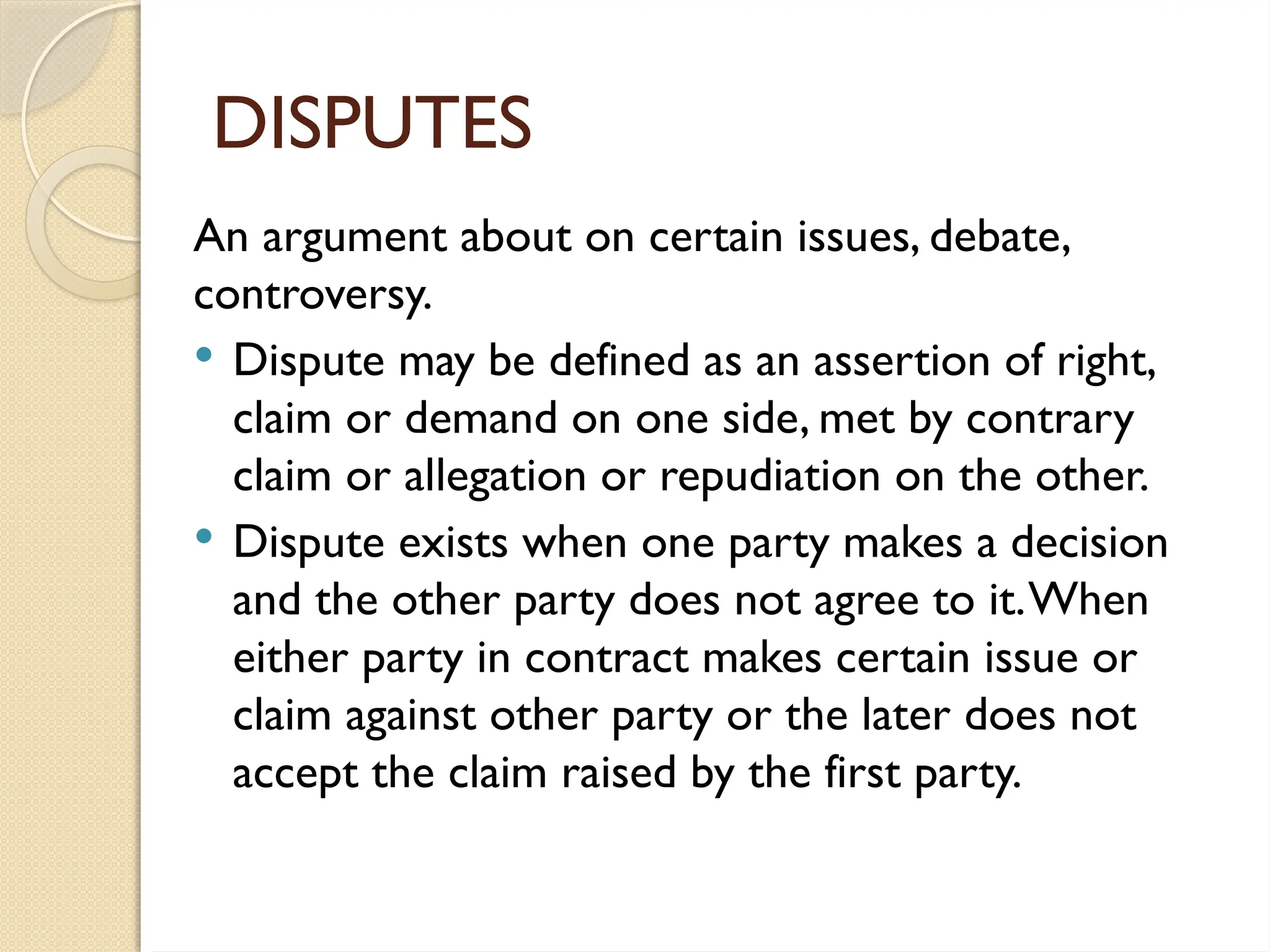 DISPUTES
An argument about on certain issues, debate,
controversy.
 Dispute may be defined as an assertion of right,
claim or demand on one side, met by contrary
claim or allegation or repudiation on the other.
 Dispute exists when one party makes a decision
and the other party does not agree to it.When
either party in contract makes certain issue or
claim against other party or the later does not
accept the claim raised by the first party.
 