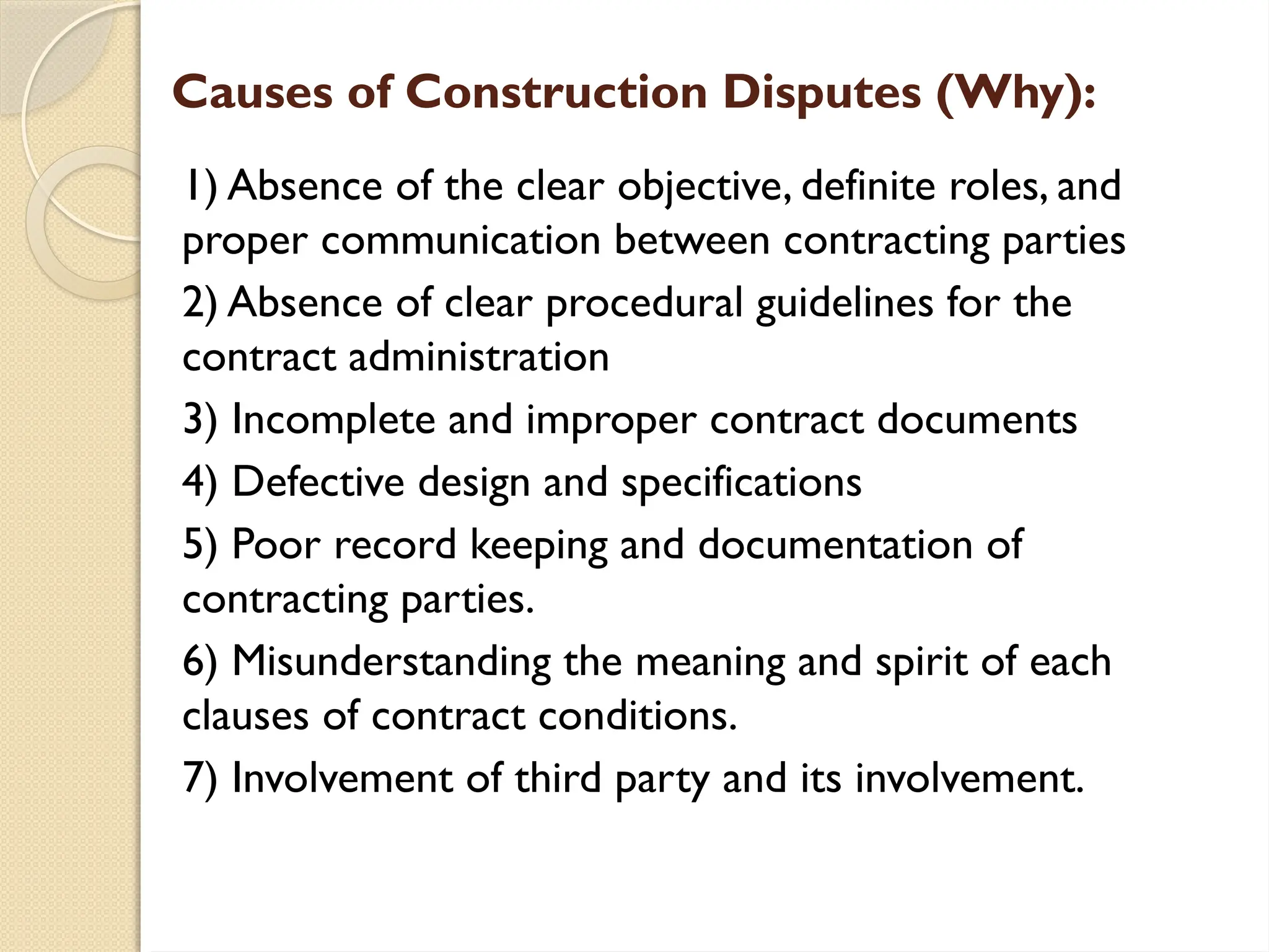 Causes of Construction Disputes (Why):
1) Absence of the clear objective, definite roles, and
proper communication between contracting parties
2) Absence of clear procedural guidelines for the
contract administration
3) Incomplete and improper contract documents
4) Defective design and specifications
5) Poor record keeping and documentation of
contracting parties.
6) Misunderstanding the meaning and spirit of each
clauses of contract conditions.
7) Involvement of third party and its involvement.
 