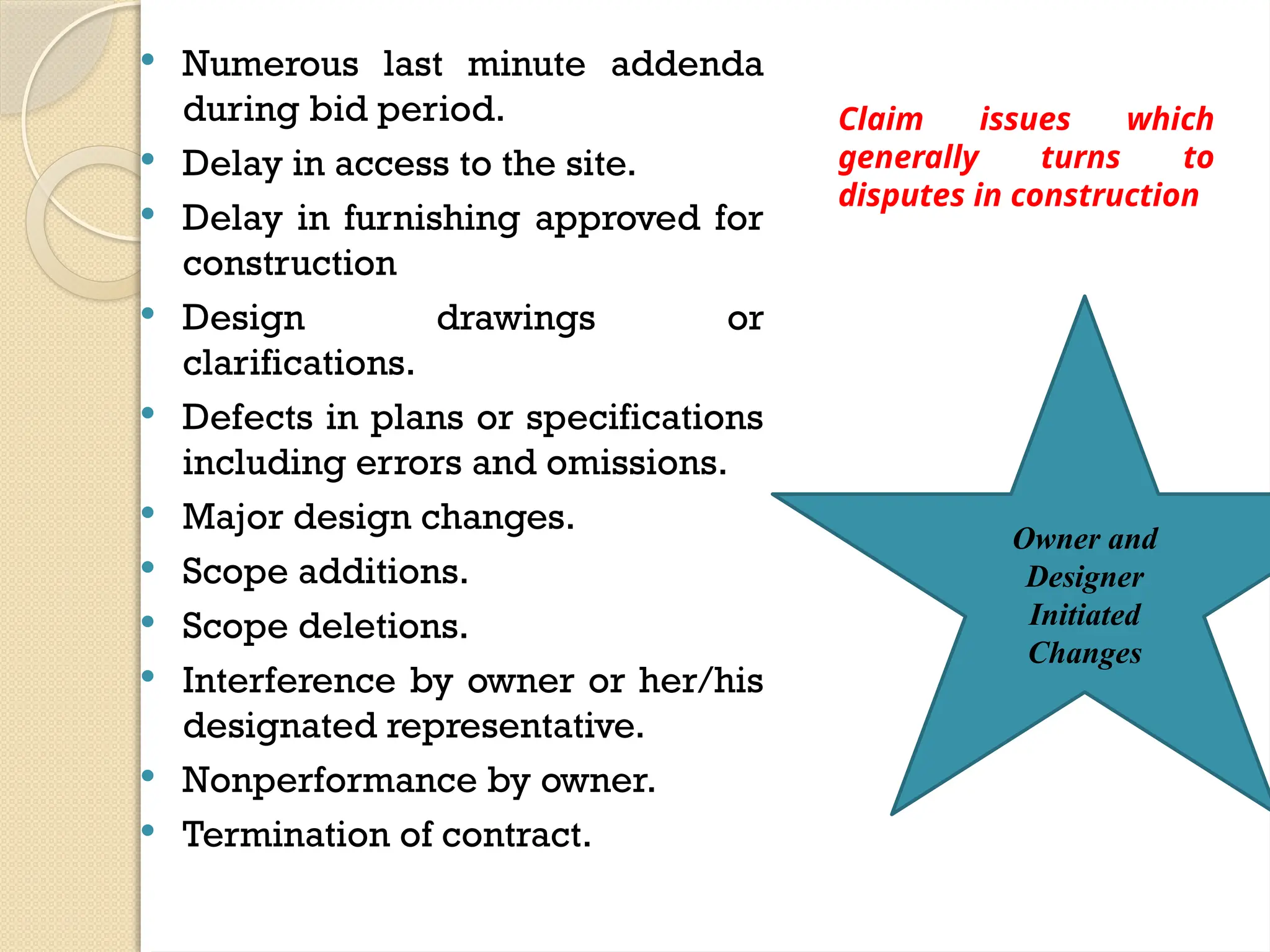  Numerous last minute addenda
during bid period.
 Delay in access to the site.
 Delay in furnishing approved for
construction
 Design drawings or
clarifications.
 Defects in plans or specifications
including errors and omissions.
 Major design changes.
 Scope additions.
 Scope deletions.
 Interference by owner or her/his
designated representative.
 Nonperformance by owner.
 Termination of contract.
Owner and
Designer
Initiated
Changes
Claim issues which
generally turns to
disputes in construction
 