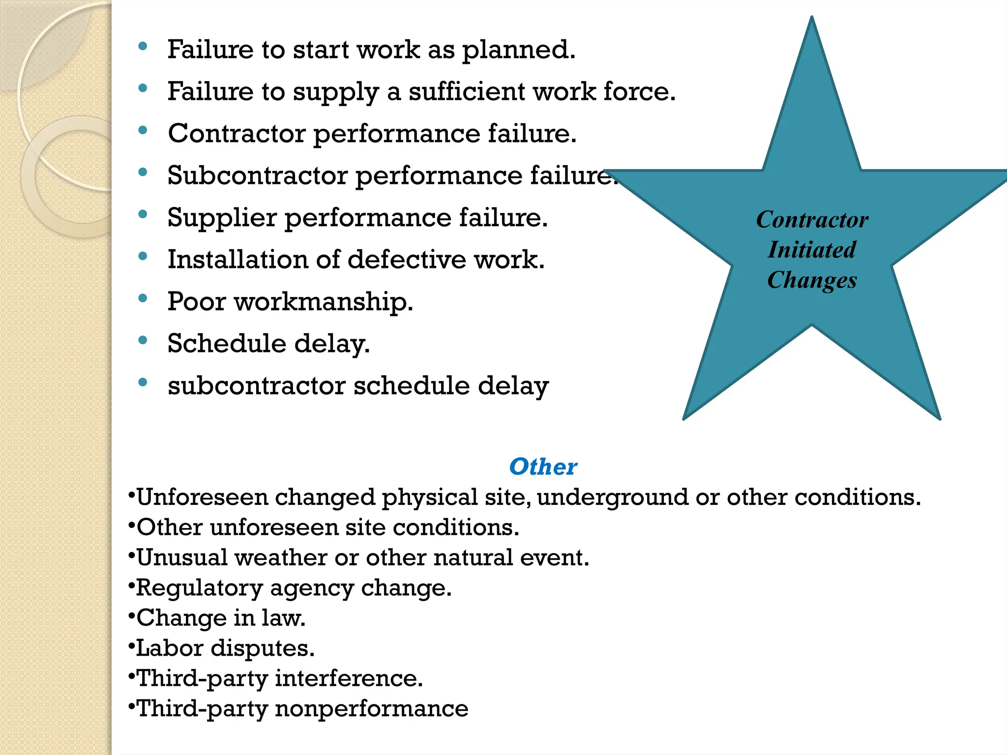  Failure to start work as planned.
 Failure to supply a sufficient work force.
 Contractor performance failure.
 Subcontractor performance failure.
 Supplier performance failure.
 Installation of defective work.
 Poor workmanship.
 Schedule delay.
 subcontractor schedule delay
Other
•Unforeseen changed physical site, underground or other conditions.
•Other unforeseen site conditions.
•Unusual weather or other natural event.
•Regulatory agency change.
•Change in law.
•Labor disputes.
•Third-party interference.
•Third-party nonperformance
Contractor
Initiated
Changes
 