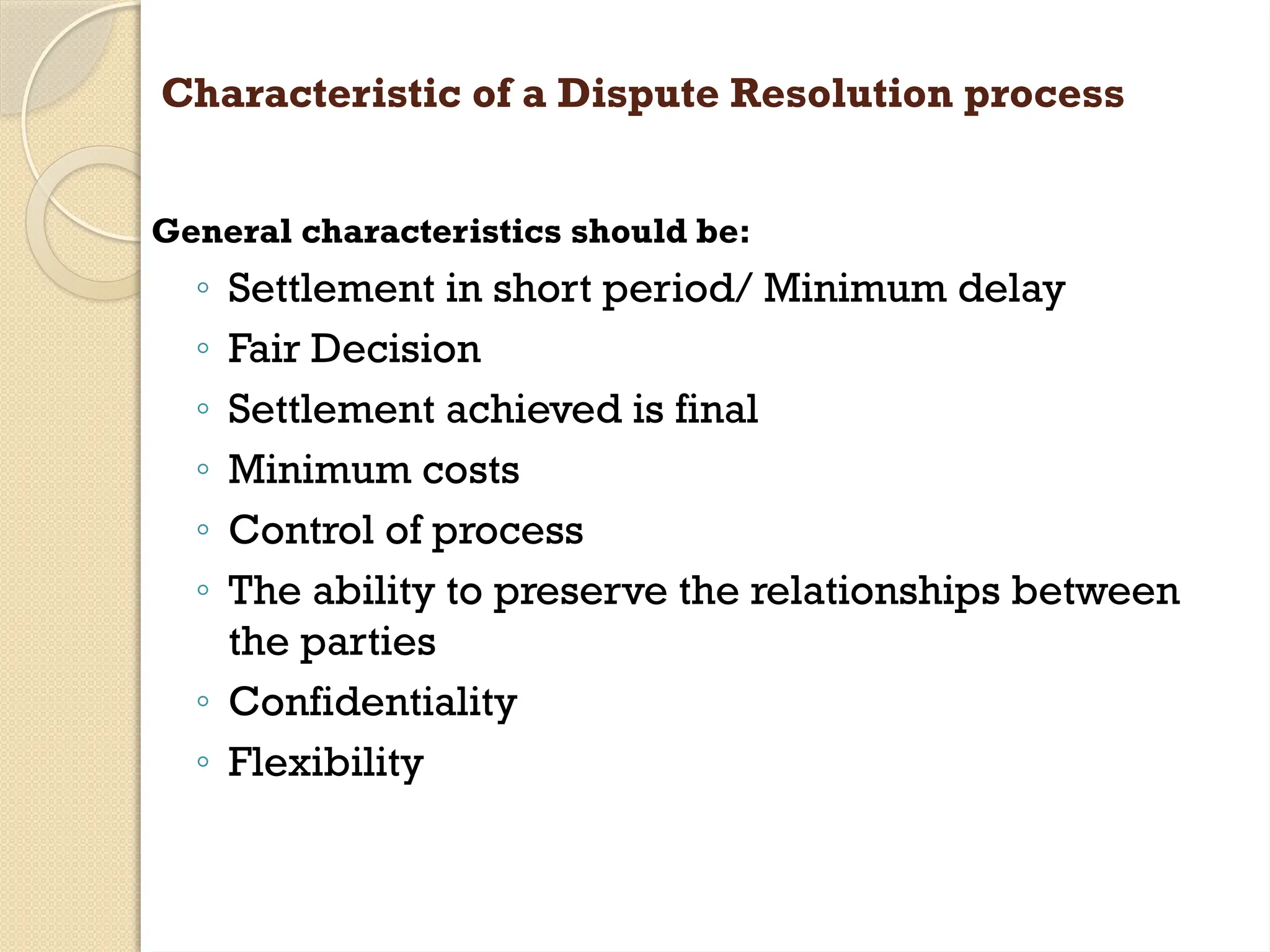 Characteristic of a Dispute Resolution process
General characteristics should be:
◦ Settlement in short period/ Minimum delay
◦ Fair Decision
◦ Settlement achieved is final
◦ Minimum costs
◦ Control of process
◦ The ability to preserve the relationships between
the parties
◦ Confidentiality
◦ Flexibility
 