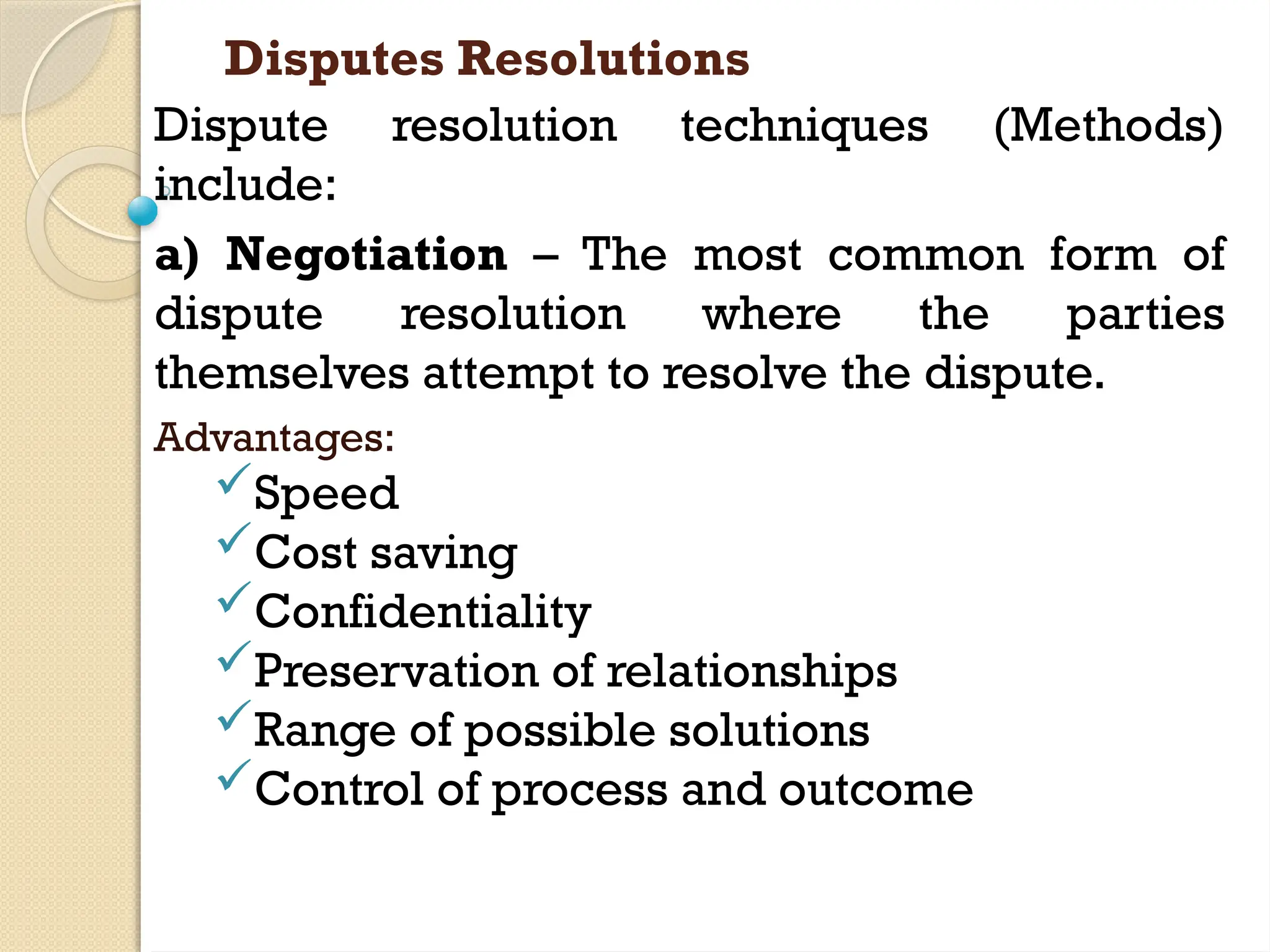 Disputes Resolutions
Dispute resolution techniques (Methods)
include:
a) Negotiation – The most common form of
dispute resolution where the parties
themselves attempt to resolve the dispute.
Advantages:
Speed
Cost saving
Confidentiality
Preservation of relationships
Range of possible solutions
Control of process and outcome
 