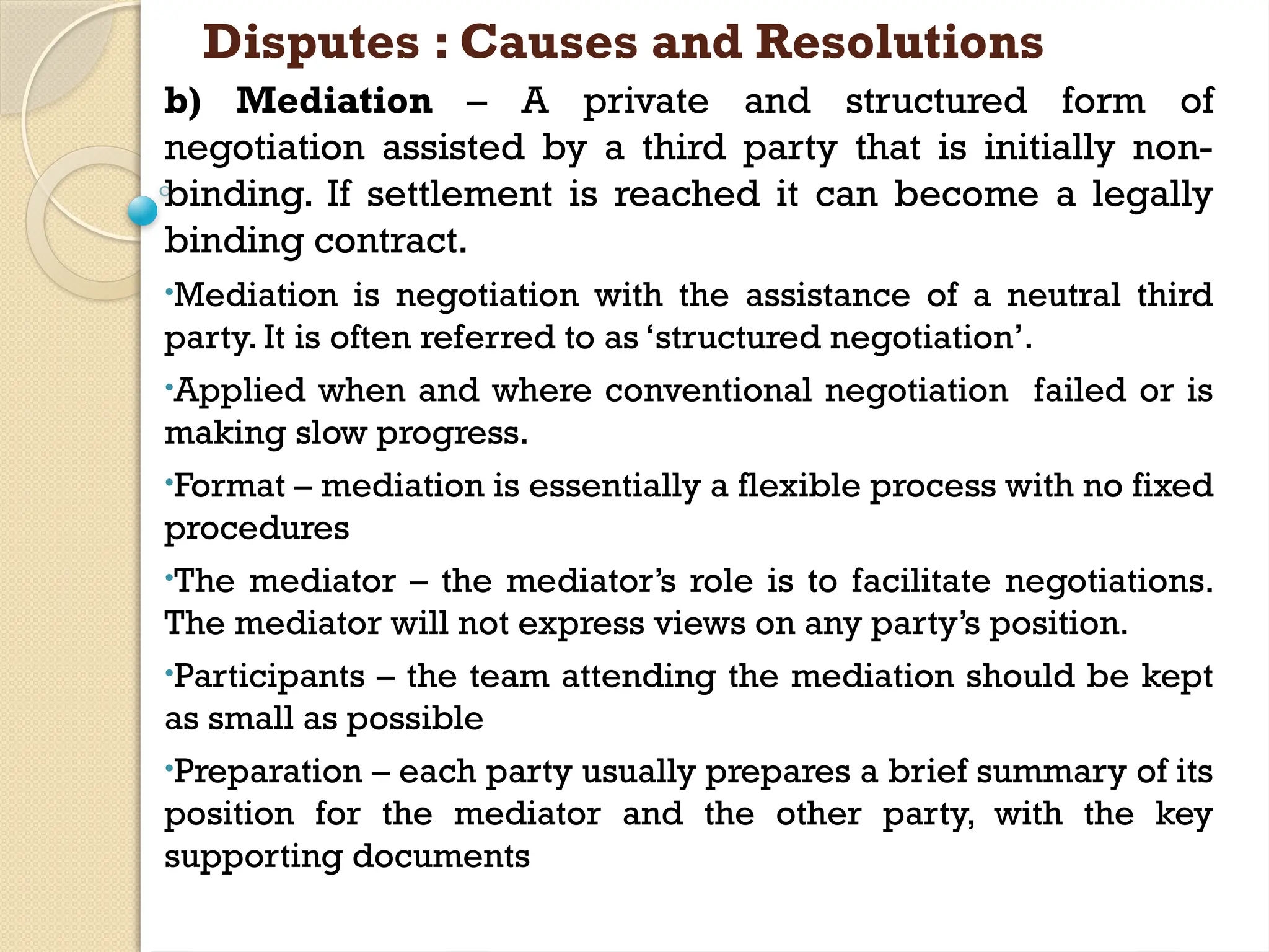 Disputes : Causes and Resolutions
b) Mediation – A private and structured form of
negotiation assisted by a third party that is initially non-
binding. If settlement is reached it can become a legally
binding contract.
•Mediation is negotiation with the assistance of a neutral third
party. It is often referred to as ‘structured negotiation’.
•Applied when and where conventional negotiation failed or is
making slow progress.
•Format – mediation is essentially a flexible process with no fixed
procedures
•The mediator – the mediator’s role is to facilitate negotiations.
The mediator will not express views on any party’s position.
•Participants – the team attending the mediation should be kept
as small as possible
•Preparation – each party usually prepares a brief summary of its
position for the mediator and the other party, with the key
supporting documents
 
