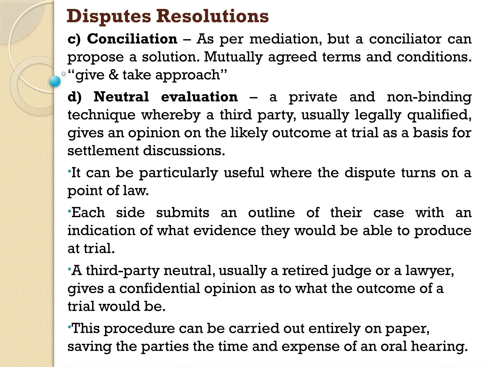 Disputes Resolutions
c) Conciliation – As per mediation, but a conciliator can
propose a solution. Mutually agreed terms and conditions.
“give & take approach”
d) Neutral evaluation – a private and non-binding
technique whereby a third party, usually legally qualified,
gives an opinion on the likely outcome at trial as a basis for
settlement discussions.
•It can be particularly useful where the dispute turns on a
point of law.
•Each side submits an outline of their case with an
indication of what evidence they would be able to produce
at trial.
•A third-party neutral, usually a retired judge or a lawyer,
gives a confidential opinion as to what the outcome of a
trial would be.
•This procedure can be carried out entirely on paper,
saving the parties the time and expense of an oral hearing.
 