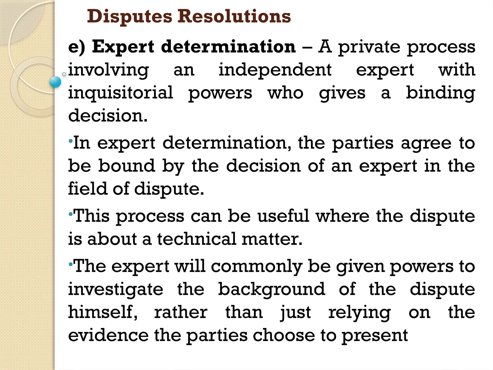Disputes Resolutions
e) Expert determination – A private process
involving an independent expert with
inquisitorial powers who gives a binding
decision.
•In expert determination, the parties agree to
be bound by the decision of an expert in the
field of dispute.
•This process can be useful where the dispute
is about a technical matter.
•The expert will commonly be given powers to
investigate the background of the dispute
himself, rather than just relying on the
evidence the parties choose to present
 