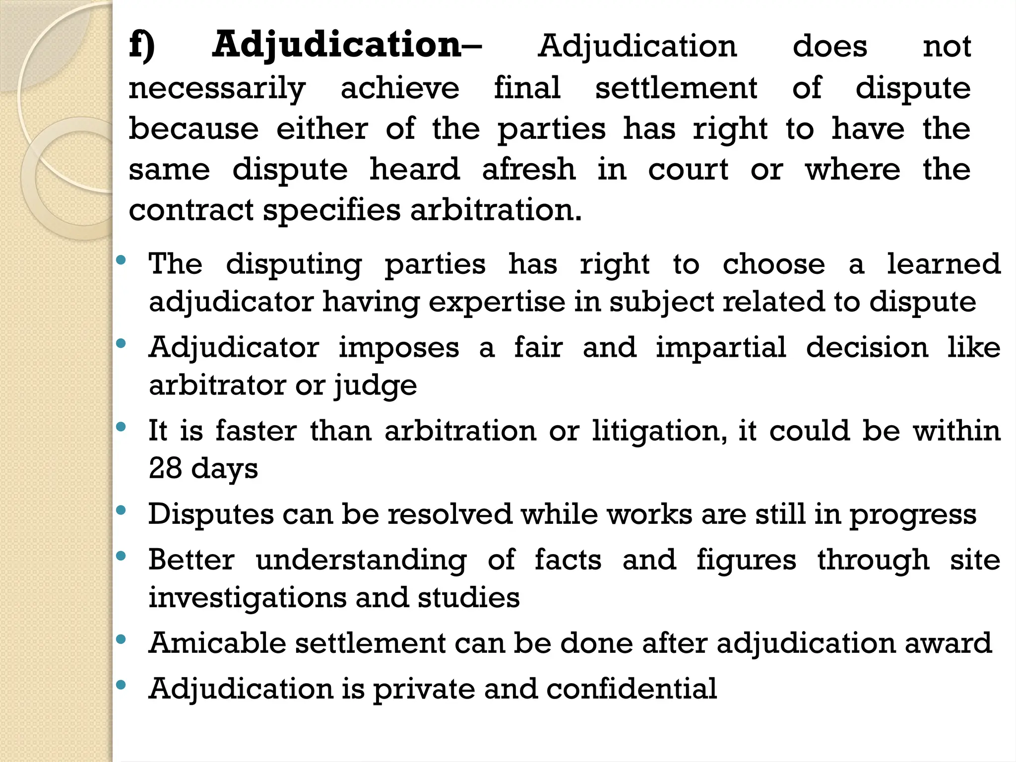f) Adjudication– Adjudication does not
necessarily achieve final settlement of dispute
because either of the parties has right to have the
same dispute heard afresh in court or where the
contract specifies arbitration.
 The disputing parties has right to choose a learned
adjudicator having expertise in subject related to dispute
 Adjudicator imposes a fair and impartial decision like
arbitrator or judge
 It is faster than arbitration or litigation, it could be within
28 days
 Disputes can be resolved while works are still in progress
 Better understanding of facts and figures through site
investigations and studies
 Amicable settlement can be done after adjudication award
 Adjudication is private and confidential
 