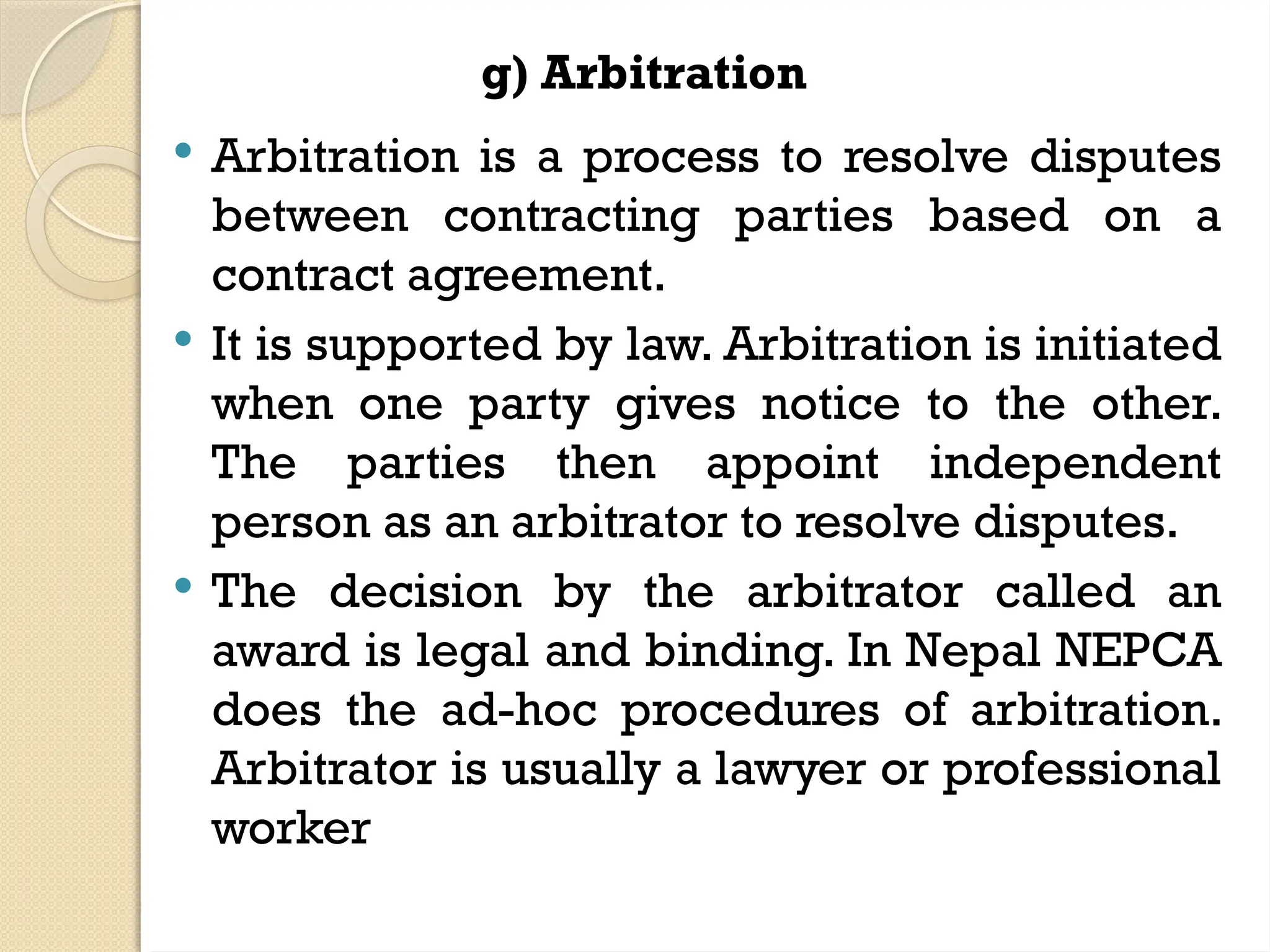 g) Arbitration
 Arbitration is a process to resolve disputes
between contracting parties based on a
contract agreement.
 It is supported by law. Arbitration is initiated
when one party gives notice to the other.
The parties then appoint independent
person as an arbitrator to resolve disputes.
 The decision by the arbitrator called an
award is legal and binding. In Nepal NEPCA
does the ad-hoc procedures of arbitration.
Arbitrator is usually a lawyer or professional
worker
 