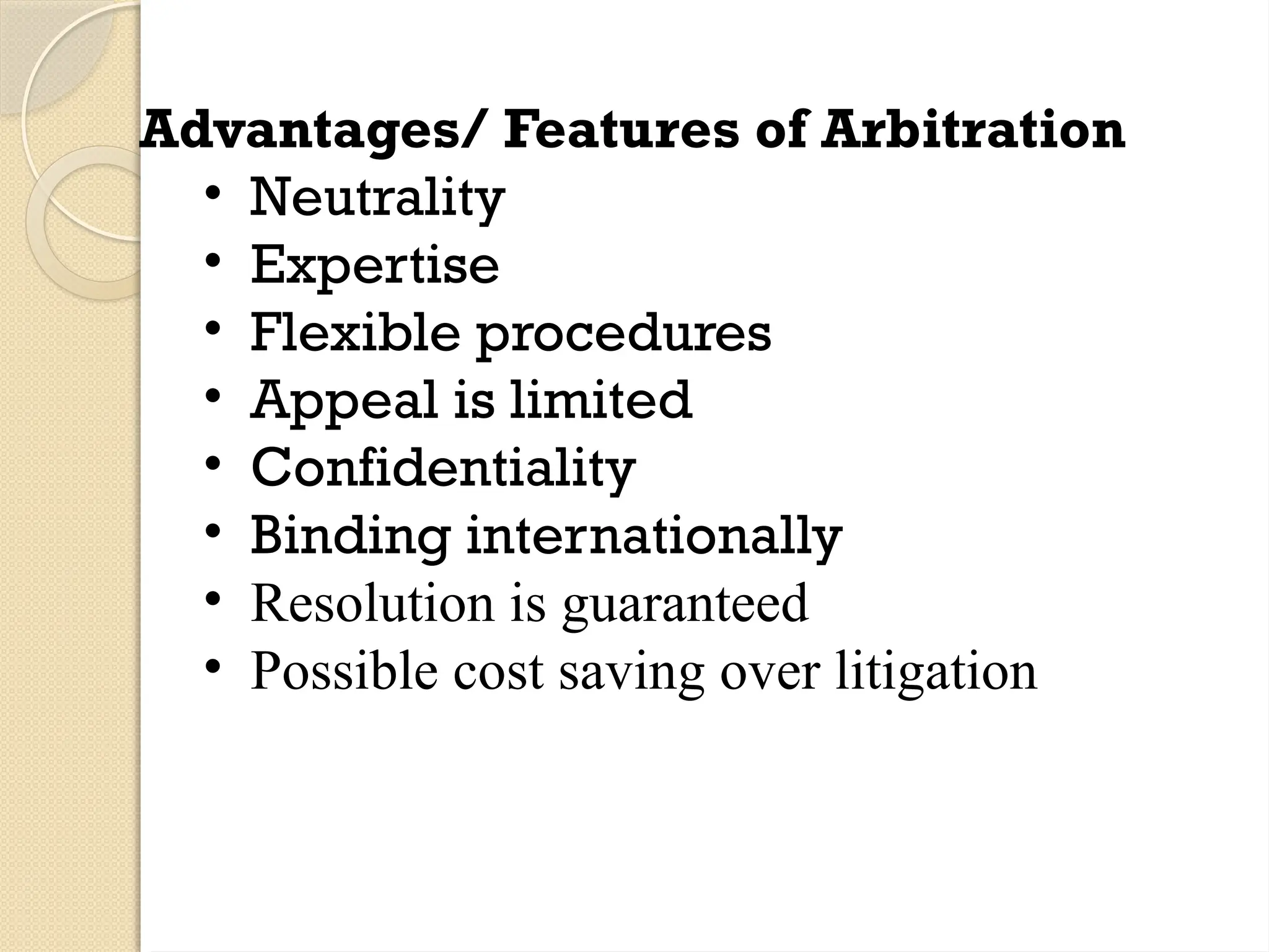 Advantages/ Features of Arbitration
• Neutrality
• Expertise
• Flexible procedures
• Appeal is limited
• Confidentiality
• Binding internationally
• Resolution is guaranteed
• Possible cost saving over litigation
 