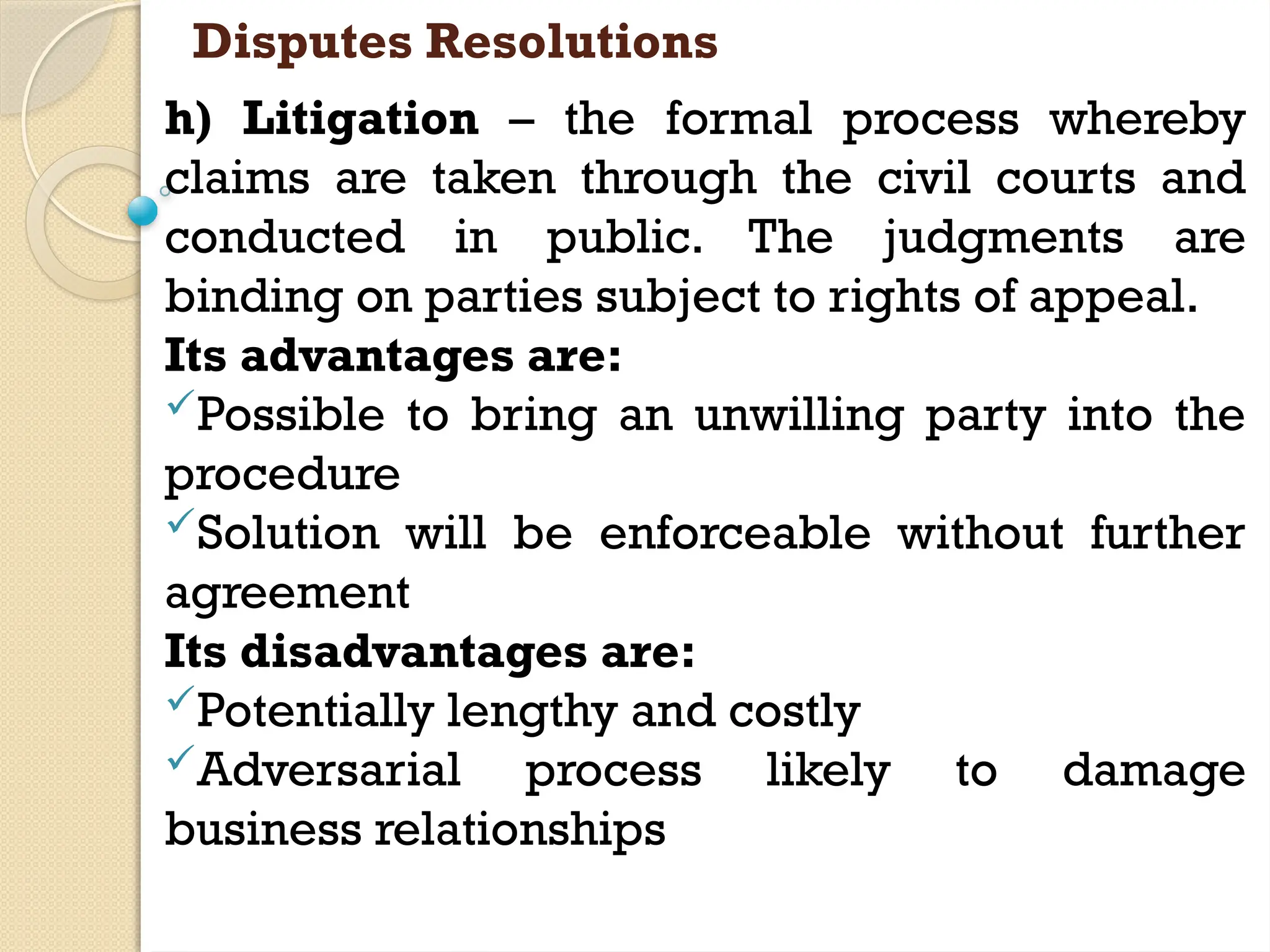 Disputes Resolutions
h) Litigation – the formal process whereby
claims are taken through the civil courts and
conducted in public. The judgments are
binding on parties subject to rights of appeal.
Its advantages are:
Possible to bring an unwilling party into the
procedure
Solution will be enforceable without further
agreement
Its disadvantages are:
Potentially lengthy and costly
Adversarial process likely to damage
business relationships
 