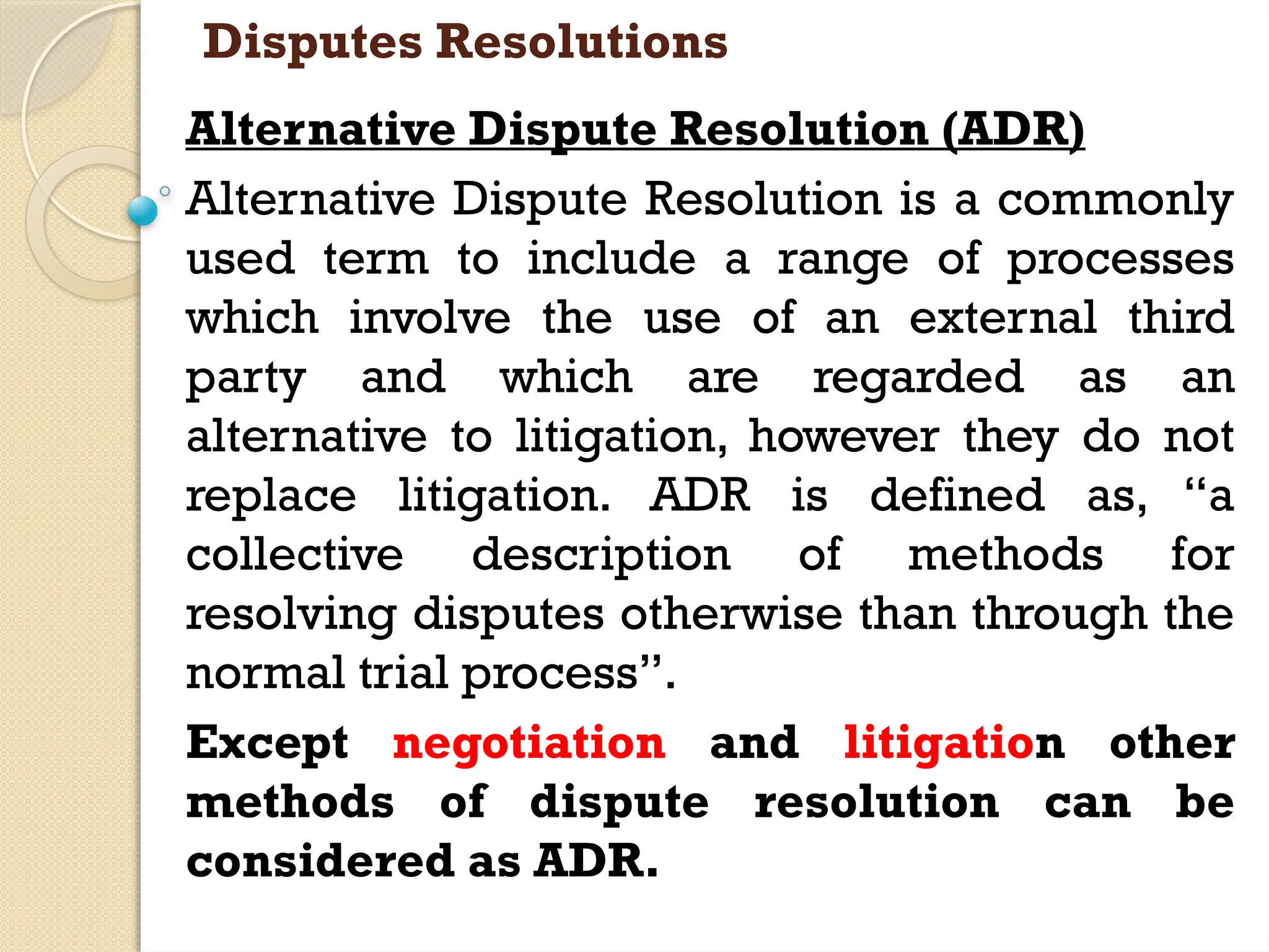Disputes Resolutions
Alternative Dispute Resolution (ADR)
Alternative Dispute Resolution is a commonly
used term to include a range of processes
which involve the use of an external third
party and which are regarded as an
alternative to litigation, however they do not
replace litigation. ADR is defined as, “a
collective description of methods for
resolving disputes otherwise than through the
normal trial process”.
Except negotiation and litigation other
methods of dispute resolution can be
considered as ADR.
 
