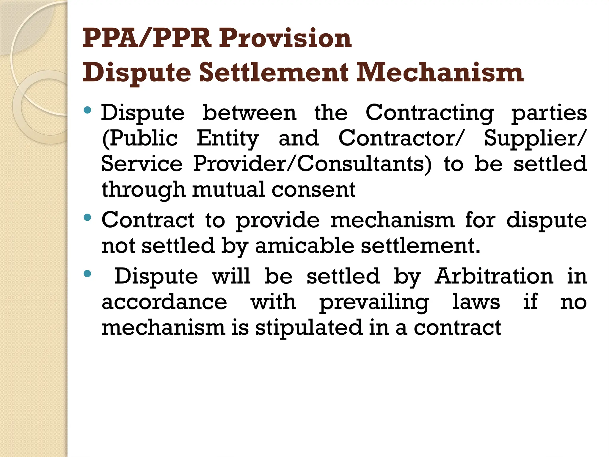 PPA/PPR Provision
Dispute Settlement Mechanism
 Dispute between the Contracting parties
(Public Entity and Contractor/ Supplier/
Service Provider/Consultants) to be settled
through mutual consent
 Contract to provide mechanism for dispute
not settled by amicable settlement.
 Dispute will be settled by Arbitration in
accordance with prevailing laws if no
mechanism is stipulated in a contract
 