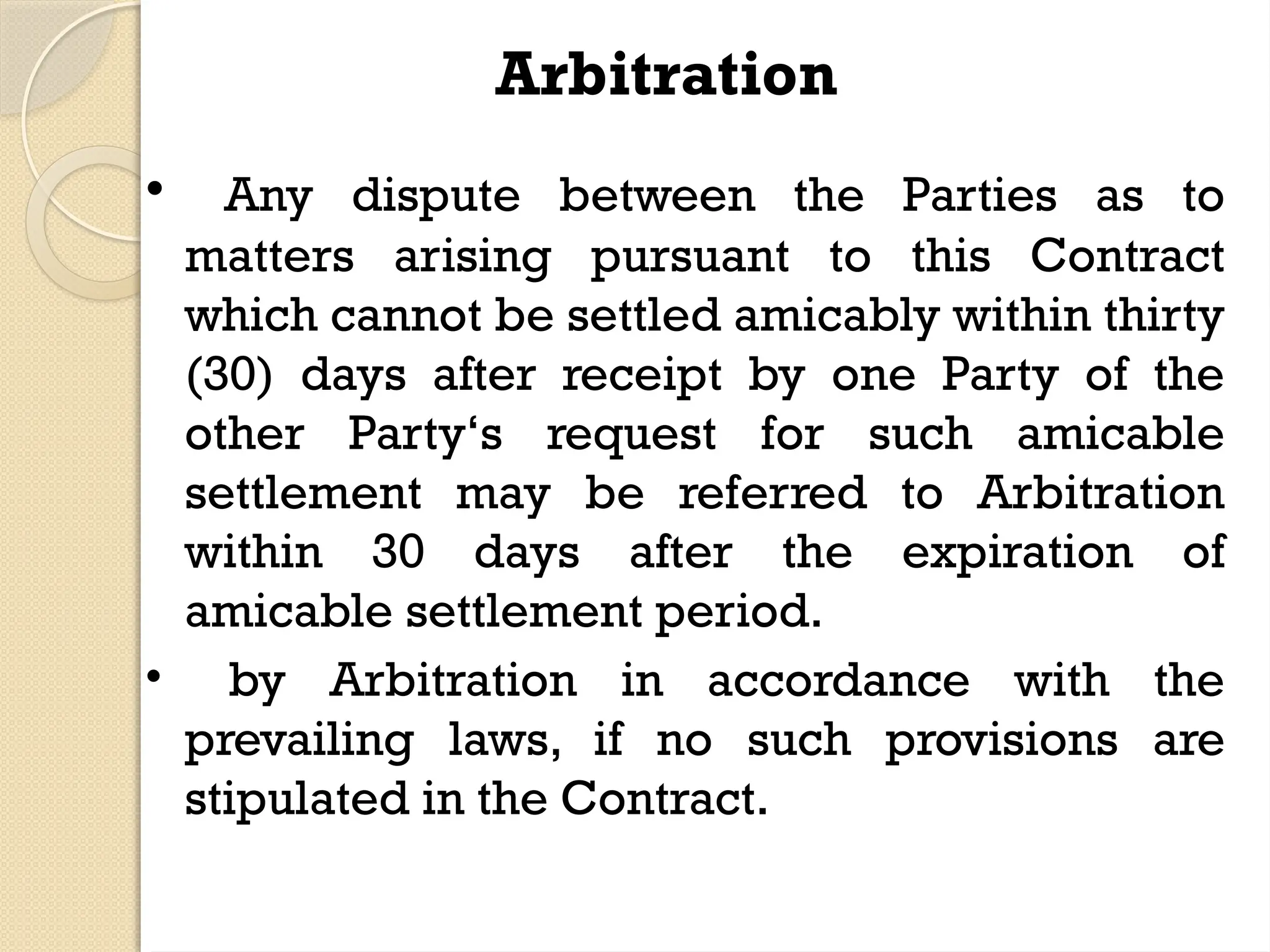 Arbitration
• Any dispute between the Parties as to
matters arising pursuant to this Contract
which cannot be settled amicably within thirty
(30) days after receipt by one Party of the
other Party‘s request for such amicable
settlement may be referred to Arbitration
within 30 days after the expiration of
amicable settlement period.
• by Arbitration in accordance with the
prevailing laws, if no such provisions are
stipulated in the Contract.
 