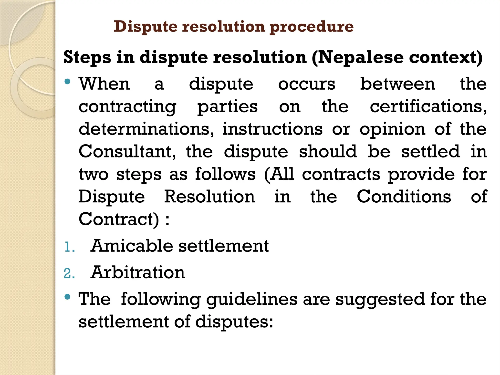 Dispute resolution procedure
Steps in dispute resolution (Nepalese context)
 When a dispute occurs between the
contracting parties on the certifications,
determinations, instructions or opinion of the
Consultant, the dispute should be settled in
two steps as follows (All contracts provide for
Dispute Resolution in the Conditions of
Contract) :
1. Amicable settlement
2. Arbitration
 The following guidelines are suggested for the
settlement of disputes:
 