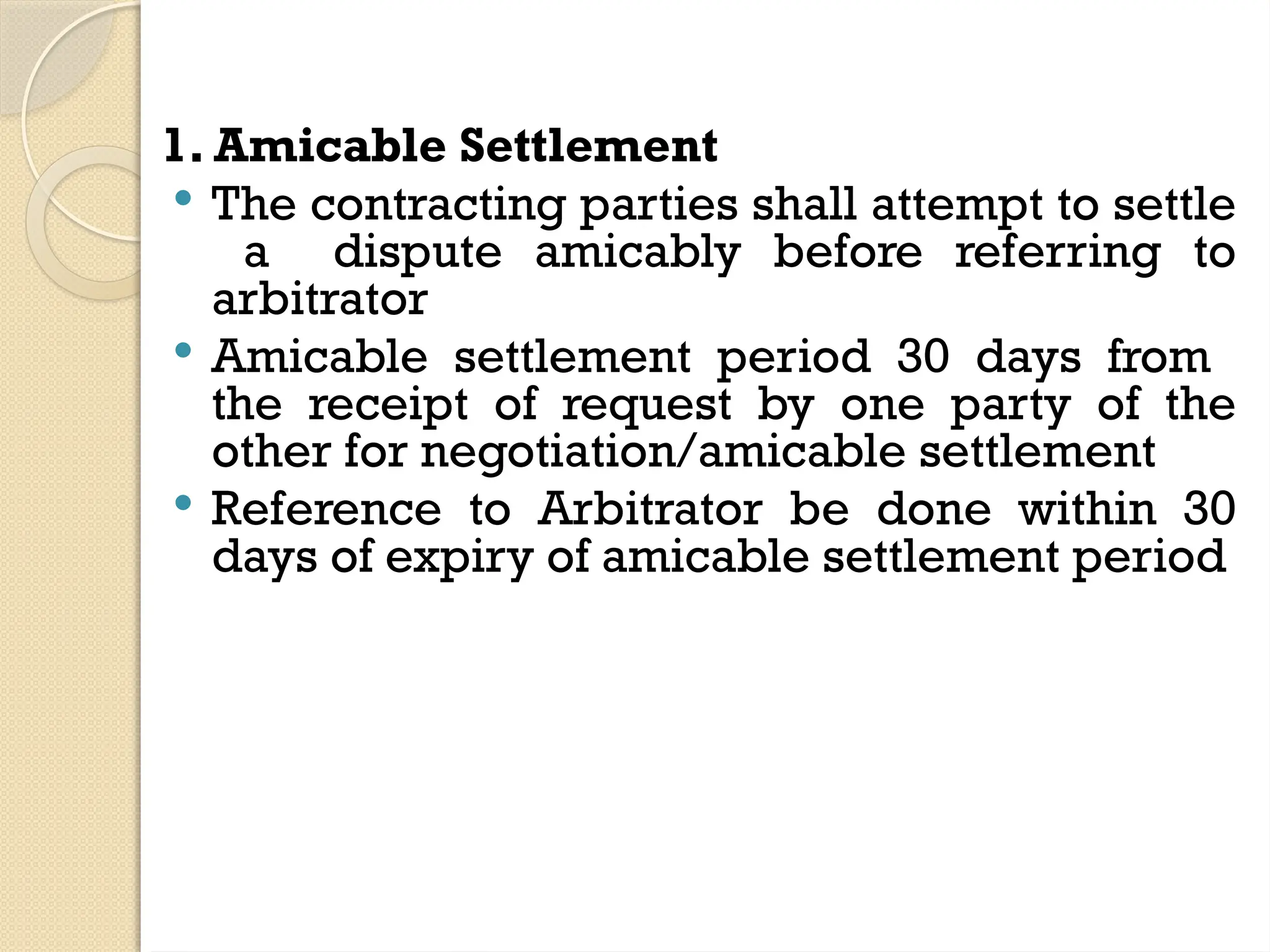 1. Amicable Settlement
 The contracting parties shall attempt to settle
a dispute amicably before referring to
arbitrator
 Amicable settlement period 30 days from
the receipt of request by one party of the
other for negotiation/amicable settlement
 Reference to Arbitrator be done within 30
days of expiry of amicable settlement period
 