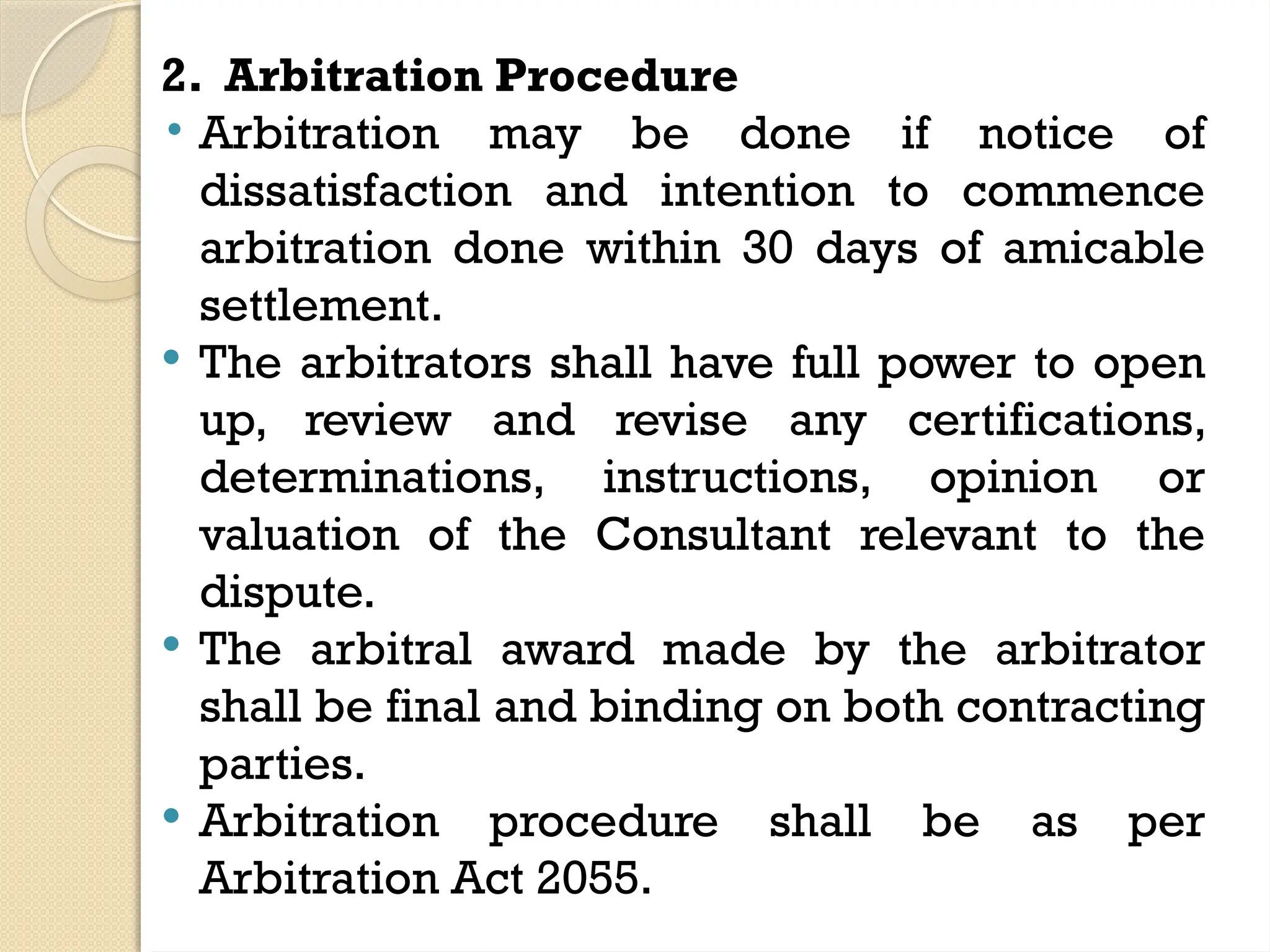 2. Arbitration Procedure
• Arbitration may be done if notice of
dissatisfaction and intention to commence
arbitration done within 30 days of amicable
settlement.
 The arbitrators shall have full power to open
up, review and revise any certifications,
determinations, instructions, opinion or
valuation of the Consultant relevant to the
dispute.
 The arbitral award made by the arbitrator
shall be final and binding on both contracting
parties.
 Arbitration procedure shall be as per
Arbitration Act 2055.
 