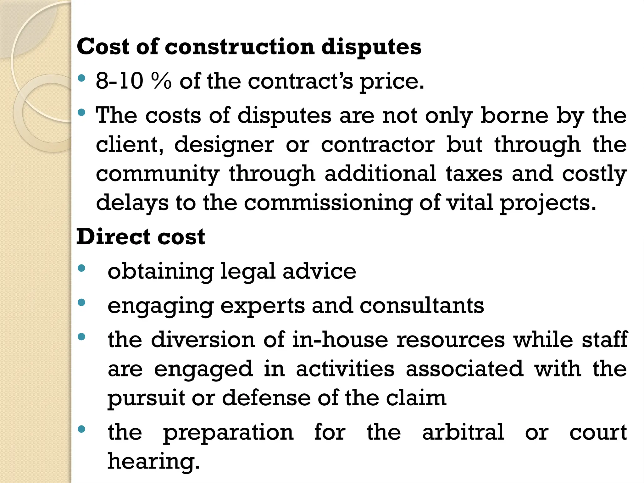Cost of construction disputes
 8-10 % of the contract’s price.
 The costs of disputes are not only borne by the
client, designer or contractor but through the
community through additional taxes and costly
delays to the commissioning of vital projects.
Direct cost
 obtaining legal advice
 engaging experts and consultants
 the diversion of in-house resources while staff
are engaged in activities associated with the
pursuit or defense of the claim
 the preparation for the arbitral or court
hearing.
 