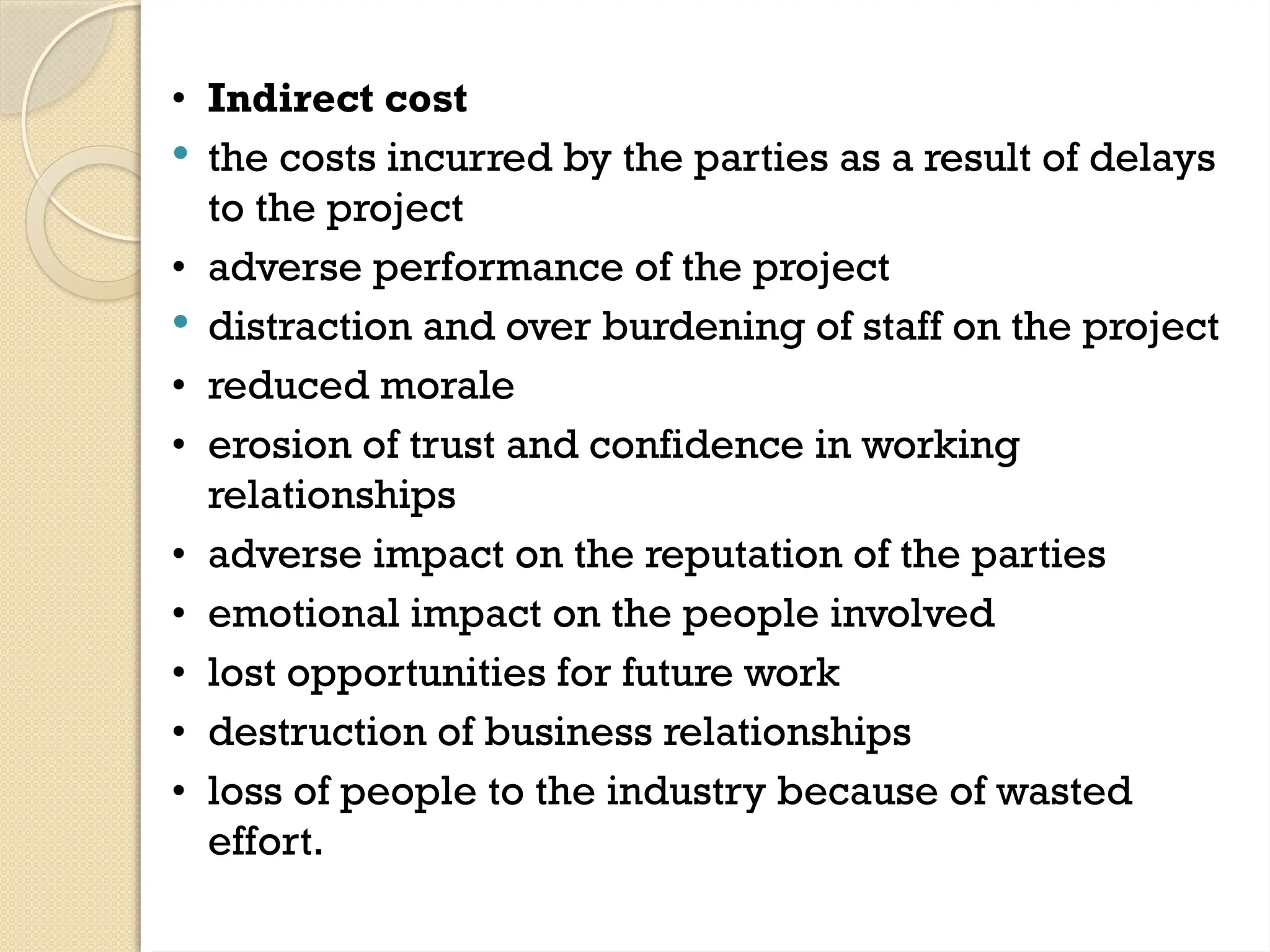 • Indirect cost
 the costs incurred by the parties as a result of delays
to the project
• adverse performance of the project
 distraction and over burdening of staff on the project
• reduced morale
• erosion of trust and confidence in working
relationships
• adverse impact on the reputation of the parties
• emotional impact on the people involved
• lost opportunities for future work
• destruction of business relationships
• loss of people to the industry because of wasted
effort.
 