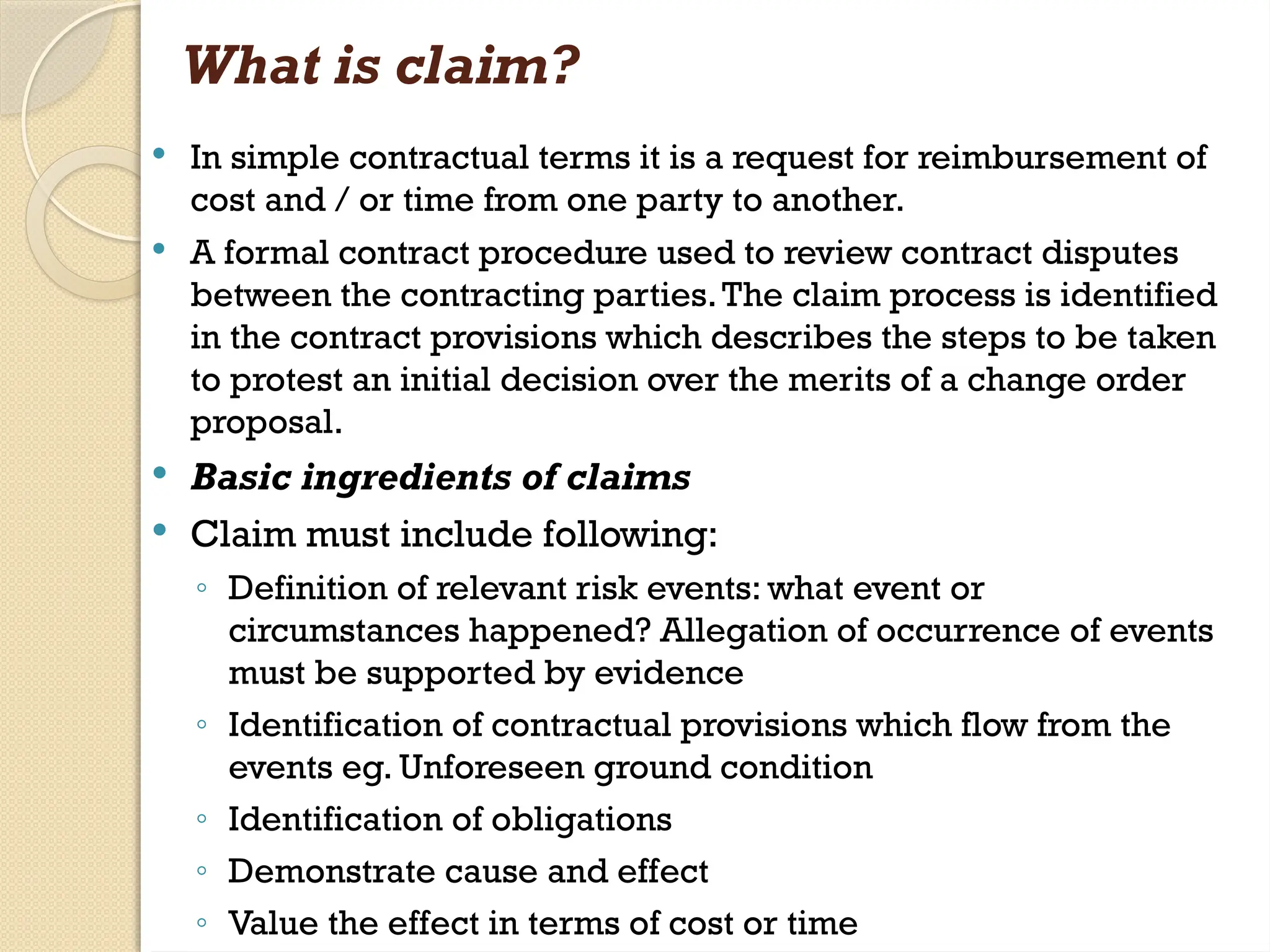 What is claim?
 In simple contractual terms it is a request for reimbursement of
cost and / or time from one party to another.
 A formal contract procedure used to review contract disputes
between the contracting parties.The claim process is identified
in the contract provisions which describes the steps to be taken
to protest an initial decision over the merits of a change order
proposal.
 Basic ingredients of claims
 Claim must include following:
◦ Definition of relevant risk events: what event or
circumstances happened? Allegation of occurrence of events
must be supported by evidence
◦ Identification of contractual provisions which flow from the
events eg. Unforeseen ground condition
◦ Identification of obligations
◦ Demonstrate cause and effect
◦ Value the effect in terms of cost or time
 