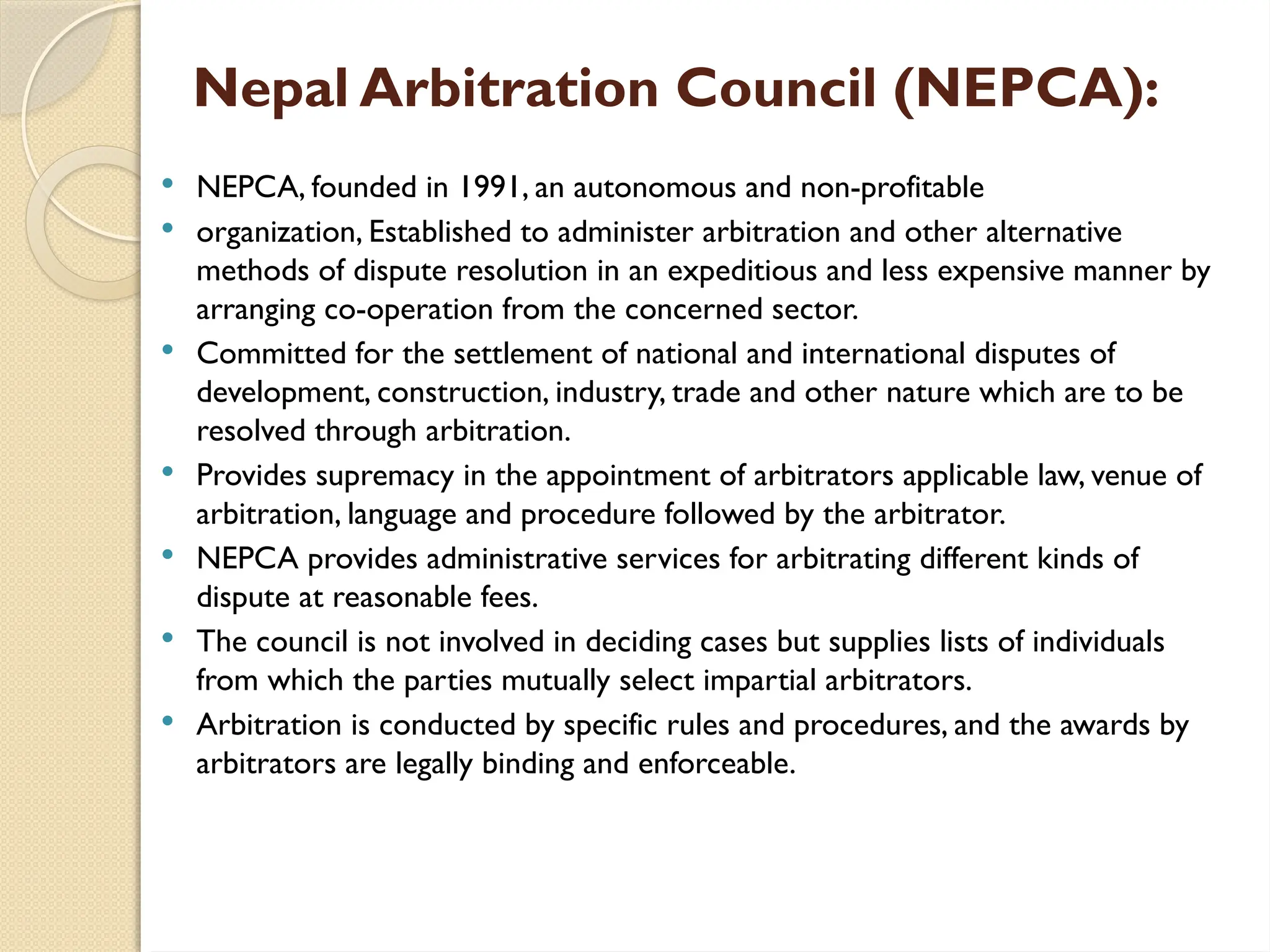 Nepal Arbitration Council (NEPCA):
 NEPCA, founded in 1991, an autonomous and non-profitable
 organization, Established to administer arbitration and other alternative
methods of dispute resolution in an expeditious and less expensive manner by
arranging co-operation from the concerned sector.
 Committed for the settlement of national and international disputes of
development, construction, industry, trade and other nature which are to be
resolved through arbitration.
 Provides supremacy in the appointment of arbitrators applicable law, venue of
arbitration, language and procedure followed by the arbitrator.
 NEPCA provides administrative services for arbitrating different kinds of
dispute at reasonable fees.
 The council is not involved in deciding cases but supplies lists of individuals
from which the parties mutually select impartial arbitrators.
 Arbitration is conducted by specific rules and procedures, and the awards by
arbitrators are legally binding and enforceable.
 