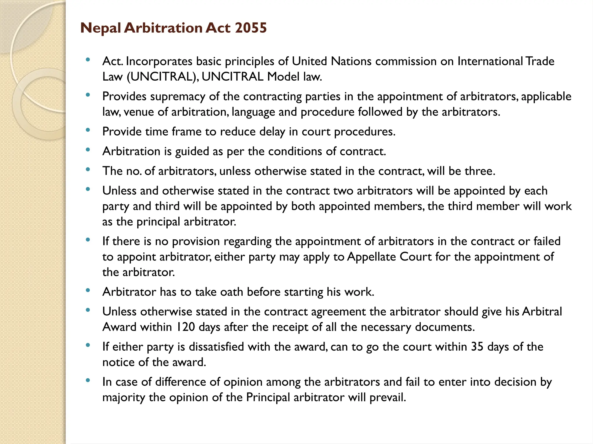 Nepal Arbitration Act 2055
 Act. Incorporates basic principles of United Nations commission on International Trade
Law (UNCITRAL), UNCITRAL Model law.
 Provides supremacy of the contracting parties in the appointment of arbitrators, applicable
law, venue of arbitration, language and procedure followed by the arbitrators.
 Provide time frame to reduce delay in court procedures.
 Arbitration is guided as per the conditions of contract.
 The no. of arbitrators, unless otherwise stated in the contract, will be three.
 Unless and otherwise stated in the contract two arbitrators will be appointed by each
party and third will be appointed by both appointed members, the third member will work
as the principal arbitrator.
 If there is no provision regarding the appointment of arbitrators in the contract or failed
to appoint arbitrator, either party may apply to Appellate Court for the appointment of
the arbitrator.
 Arbitrator has to take oath before starting his work.
 Unless otherwise stated in the contract agreement the arbitrator should give his Arbitral
Award within 120 days after the receipt of all the necessary documents.
 If either party is dissatisfied with the award, can to go the court within 35 days of the
notice of the award.
 In case of difference of opinion among the arbitrators and fail to enter into decision by
majority the opinion of the Principal arbitrator will prevail.
 