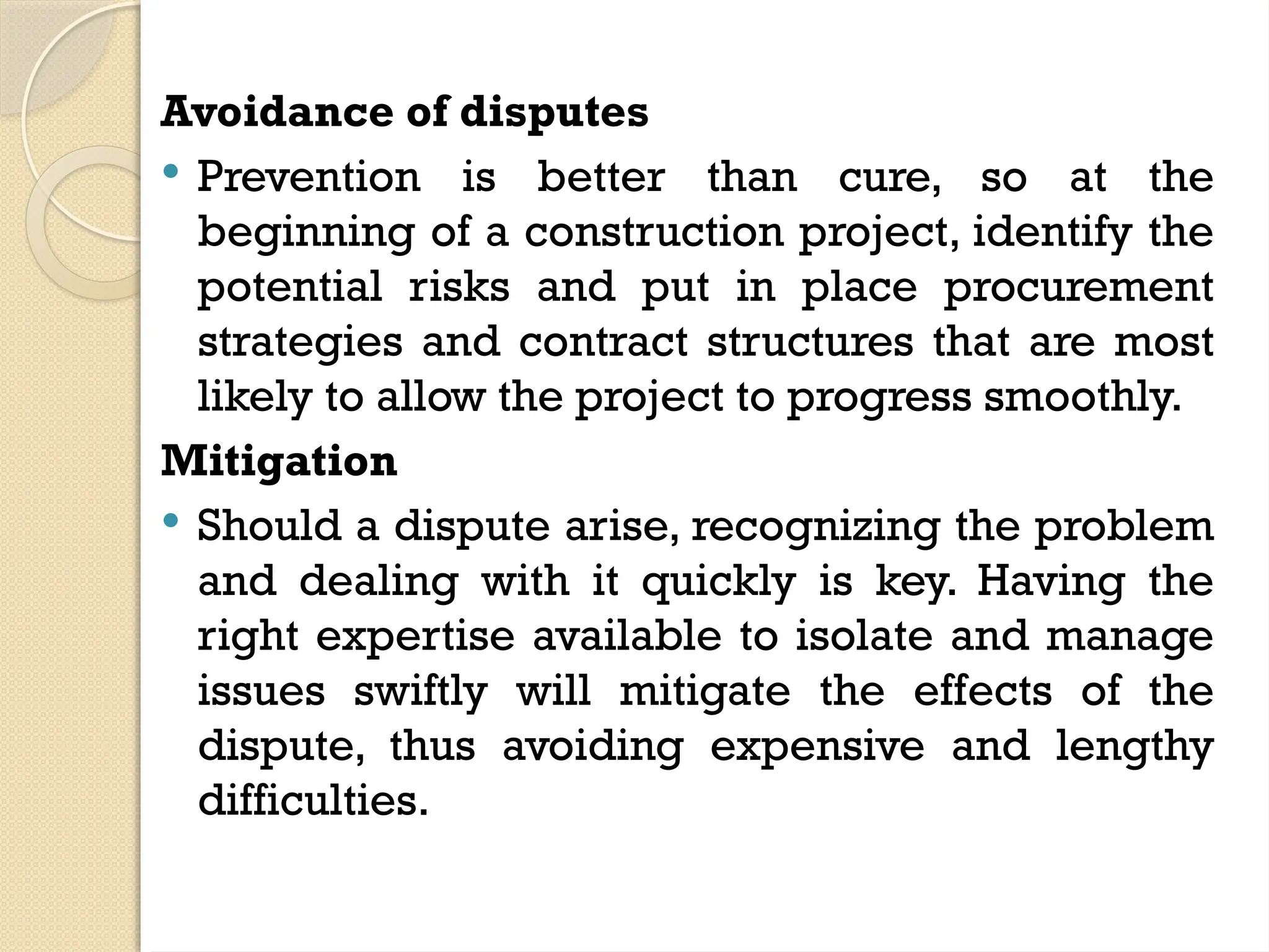 Avoidance of disputes
 Prevention is better than cure, so at the
beginning of a construction project, identify the
potential risks and put in place procurement
strategies and contract structures that are most
likely to allow the project to progress smoothly.
Mitigation
 Should a dispute arise, recognizing the problem
and dealing with it quickly is key. Having the
right expertise available to isolate and manage
issues swiftly will mitigate the effects of the
dispute, thus avoiding expensive and lengthy
difficulties.
 