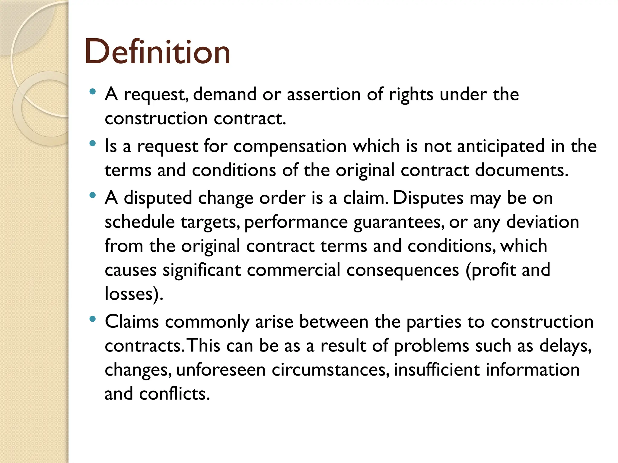 Definition
 A request, demand or assertion of rights under the
construction contract.
 Is a request for compensation which is not anticipated in the
terms and conditions of the original contract documents.
 A disputed change order is a claim. Disputes may be on
schedule targets, performance guarantees, or any deviation
from the original contract terms and conditions, which
causes significant commercial consequences (profit and
losses).
 Claims commonly arise between the parties to construction
contracts.This can be as a result of problems such as delays,
changes, unforeseen circumstances, insufficient information
and conflicts.
 