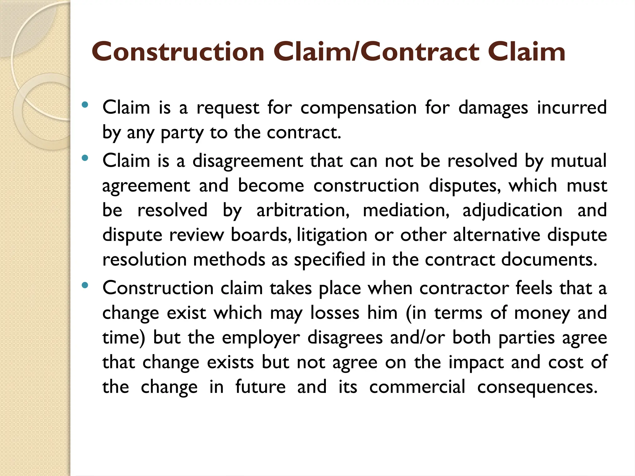 Construction Claim/Contract Claim
 Claim is a request for compensation for damages incurred
by any party to the contract.
 Claim is a disagreement that can not be resolved by mutual
agreement and become construction disputes, which must
be resolved by arbitration, mediation, adjudication and
dispute review boards, litigation or other alternative dispute
resolution methods as specified in the contract documents.
 Construction claim takes place when contractor feels that a
change exist which may losses him (in terms of money and
time) but the employer disagrees and/or both parties agree
that change exists but not agree on the impact and cost of
the change in future and its commercial consequences.
 