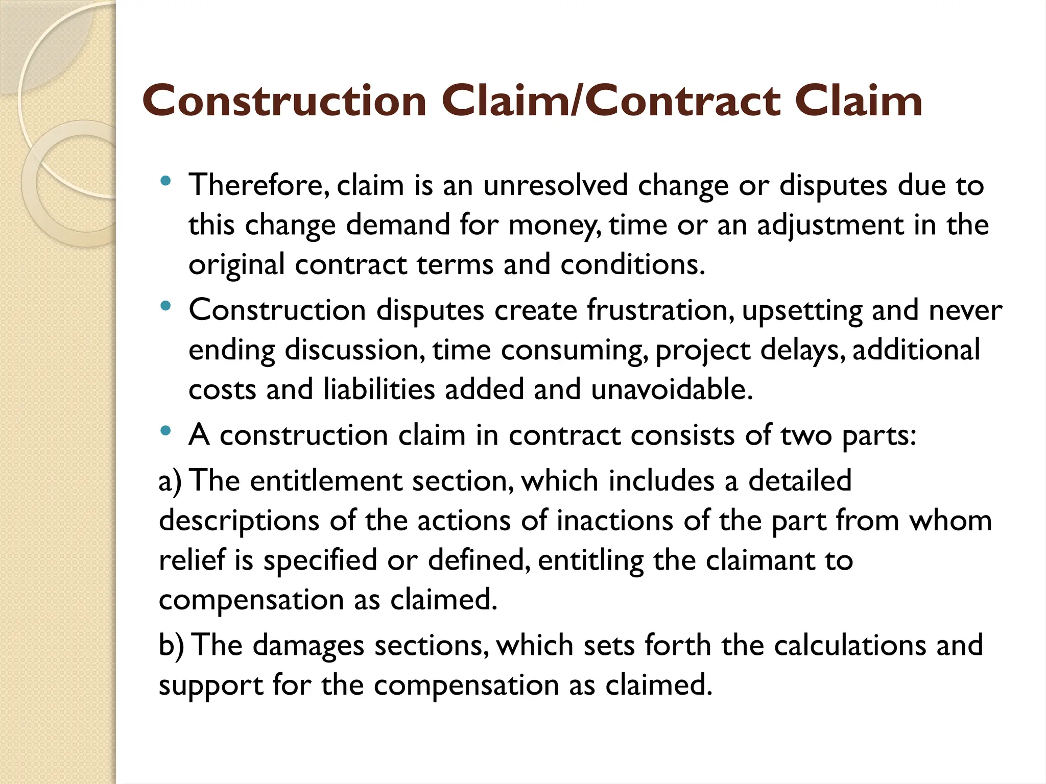 Construction Claim/Contract Claim
 Therefore, claim is an unresolved change or disputes due to
this change demand for money, time or an adjustment in the
original contract terms and conditions.
 Construction disputes create frustration, upsetting and never
ending discussion, time consuming, project delays, additional
costs and liabilities added and unavoidable.
 A construction claim in contract consists of two parts:
a) The entitlement section, which includes a detailed
descriptions of the actions of inactions of the part from whom
relief is specified or defined, entitling the claimant to
compensation as claimed.
b) The damages sections, which sets forth the calculations and
support for the compensation as claimed.
 