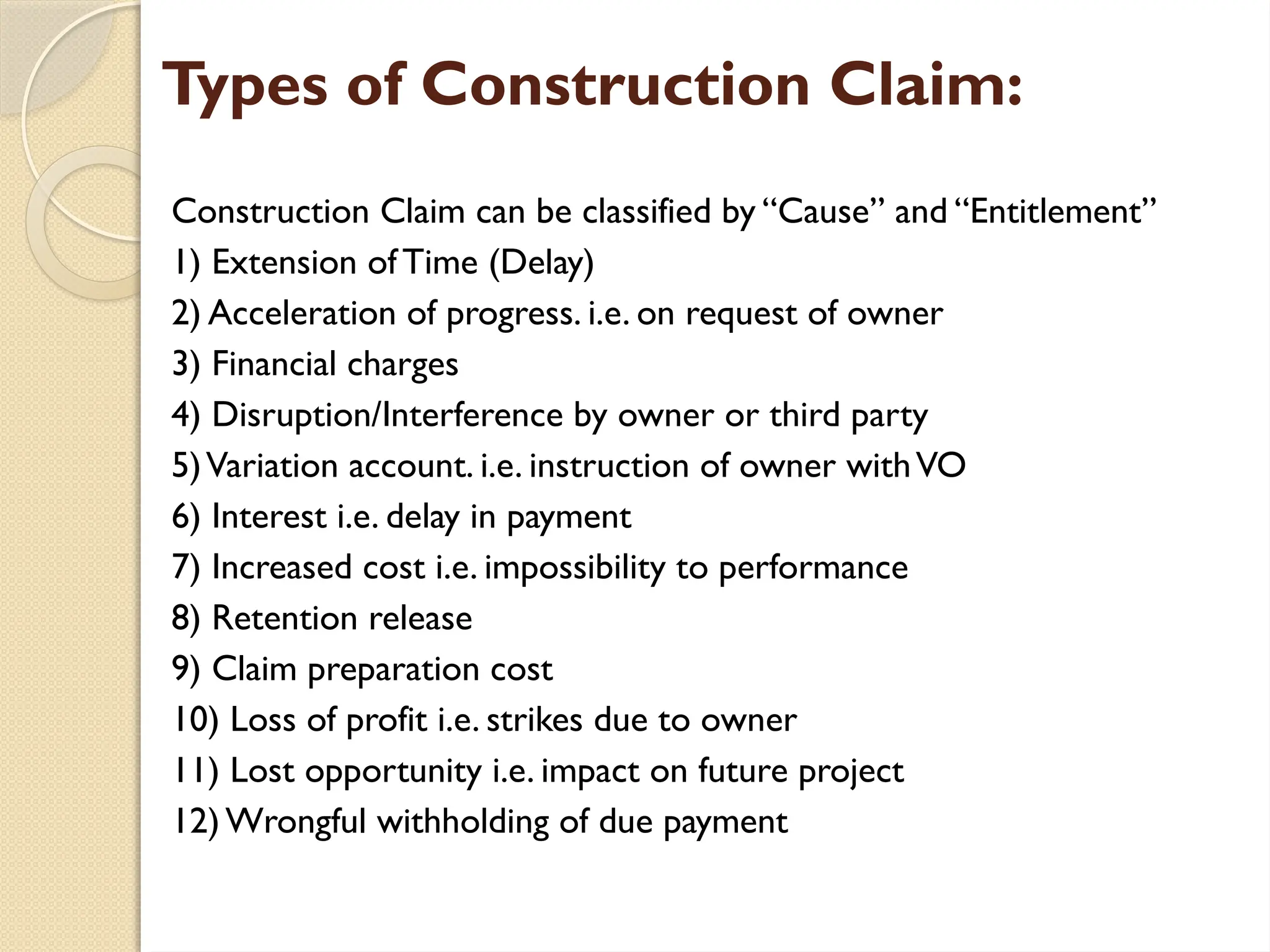 Types of Construction Claim:
Construction Claim can be classified by “Cause” and “Entitlement”
1) Extension ofTime (Delay)
2) Acceleration of progress. i.e. on request of owner
3) Financial charges
4) Disruption/Interference by owner or third party
5)Variation account. i.e. instruction of owner withVO
6) Interest i.e. delay in payment
7) Increased cost i.e. impossibility to performance
8) Retention release
9) Claim preparation cost
10) Loss of profit i.e. strikes due to owner
11) Lost opportunity i.e. impact on future project
12)Wrongful withholding of due payment
 