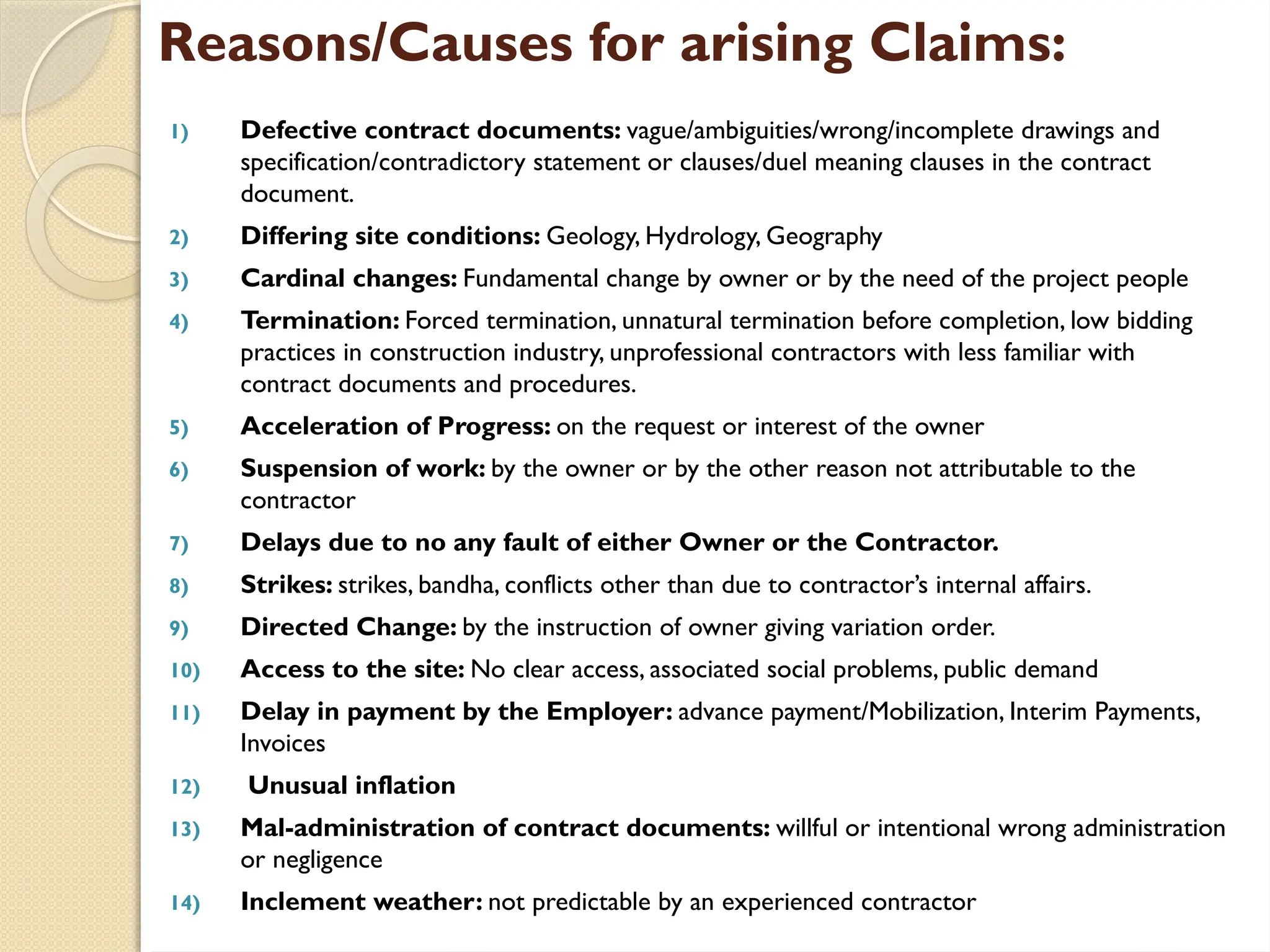 Reasons/Causes for arising Claims:
1) Defective contract documents: vague/ambiguities/wrong/incomplete drawings and
specification/contradictory statement or clauses/duel meaning clauses in the contract
document.
2) Differing site conditions: Geology, Hydrology, Geography
3) Cardinal changes: Fundamental change by owner or by the need of the project people
4) Termination: Forced termination, unnatural termination before completion, low bidding
practices in construction industry, unprofessional contractors with less familiar with
contract documents and procedures.
5) Acceleration of Progress: on the request or interest of the owner
6) Suspension of work: by the owner or by the other reason not attributable to the
contractor
7) Delays due to no any fault of either Owner or the Contractor.
8) Strikes: strikes, bandha, conflicts other than due to contractor’s internal affairs.
9) Directed Change: by the instruction of owner giving variation order.
10) Access to the site: No clear access, associated social problems, public demand
11) Delay in payment by the Employer: advance payment/Mobilization, Interim Payments,
Invoices
12) Unusual inflation
13) Mal-administration of contract documents: willful or intentional wrong administration
or negligence
14) Inclement weather: not predictable by an experienced contractor
 