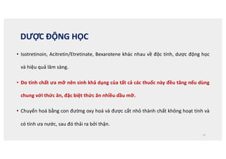 DƯỢC ĐỘNG HỌC
• Isotretinoin, Acitretin/Etretinate, Bexarotene khác nhau về độc tính, dược động học
và hiệu quả lâm sàng.
• Do tính chất ưa mỡ nên sinh khả dụng của tất cả các thuốc này đều tăng nếu dùng
chung với thức ăn, đặc biệt thức ăn nhiều dầu mỡ.
• Chuyển hoá bằng con đường oxy hoá và được cắt nhỏ thành chất không hoạt tính và
có tính ưa nước, sau đó thải ra bởi thận.
10
 