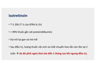 Isotretinoin
• T ½ 20h (T ½ của ATRA là 1h)
• > 99% thuốc gắn với protein(Albumin)
• Dự trữ tại gan và mô mỡ
• Sau điều trị, lượng thuốc nội sinh và chất chuyển hoá vẫn còn tồn tại 2
tuần à do đó phải ngừa thai cho đến 1 tháng sau khi ngưng điều trị.
11
 