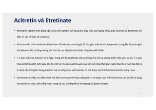 Acitretin và Etretinate
• Những thí nghiệm trên động vật và các thử nghiệm lâm sàng cho thấy hiệu quả ngang nhau giữa Acitretin và Etretinate khi
điều trị các rối loạn về sừng hoá.
• Acitretin đào thải nhanh hơn Etretinate vì Etretinate ưa mỡ gấp 50 lần, gắn chặt với các lipoprotein trong khi Acitretin gắn
với albumin. Dù có dùng chung với thức ăn, sự hấp thu của thuốc cũng thay đổi nhiều.
• T ½ bán thải của Acitretin là 2 ngày. Trong khi đó Etretinate tích tụ trong mô mỡ và phóng thích một cách từ từ, T ½ ban
thải có thể lên đến 120 ngày. Do đó một số nhà sản xuất khuyến cao nên nới rộng thời gian ngừa thai lên 2 năm (tại Mỹ là
3 năm) nếu trong khi dùng Acitretin mà có uống rượu vì Etretinate có thể được tạo thành từ Acitretin khi uống rượu.
• Acitretine có nhiều ưu điểm vượt trội hơn Etretinate về dược động học vì nó được đào thải nhanh hơn, do đó để sử dụng
Acitretine an toàn, cấm uống rượu trong và sau 2 tháng kể từ khi ngưng sử dụng Acitretin.
12
 