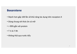 Bexarotene
• Mạnh hơn gấp 100 lần về khả năng tác dụng trên receptors X
• Dùng chung với thức ăn có mỡ
• > 99% gắn với protein
• T ½ là 7-9h
• Không thải qua nước tiểu
13
 