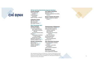 15
CHỈ ĐỊNH
NA)-binding proteins and functioning as trans-acting tran-
iption modulating factors.
The genes regulated by retinoids contain a retinoic acid
ponse element (RARE), which is a DNA sequence to which
RAR-RXR heterodimer binds. Upon binding of a ligand, the
AR-RXR heterodimer acts a transcription factor, resulting in the
pression of a number of proteins involved in growth and regula-
n.24 The retinoid-receptor complex can also act in an indirect
hion by antagonizing the action of other transcription factors,
cifically activating protein 1 (AP-1).25 The clinical effects of
temic retinoids in dermatology are related to their ability to
ect pathways involved in inflammation,26,27 cellular differentia-
n,28 apoptosis,29 and sebaceous gland activity.30 In addition to
ir actions on the skin, retinoids exert broad effects in multiple
ues, a complete description of which is beyond the scope of
s chapter.
inical Use
x 22.13,4,31,32 lists indications for the various systemic retinoids.
actical Considerations
ncomitant vitamin A therapy should be limited to less than
00 IU vitamin A daily. Oral administration with milk or
ty foods (ideally in moderation) enhances retinoid absorp-
n. Patients should be advised to avoid an excessively fatty diet.
omen with childbearing potential must not consume ethanol
ring and up to 2 months after cessation of acitretin therapy. In
male patients of nonreproductive potential and in males, this
nversion of acitretin to etretinate is not clinically important.
S Food and Drug Administration-Approved
dications
ree dermatoses have FDA approval for systemic retinoid use
severe subsets, as outlined in Box 22.1 and in the sections that
low:
Acitretin (Soriatane) for psoriasis;
Tazarotene – + + – – – RAR-β, γ > α
No RXR
CRABP, Cytosolic retinoic acid-binding protein; RA, retinoic acid; RAR, retinoic acid receptor; RXR, retinoid X receptor.
US Food and Drug Administration-Approved Indications
Psoriasis (Acitretin)
Severe plaque-type
psoriasis31-35
Pustular psoriasis—
generalized36
Pustular psoriasis—localized37
Combination Therapy
With UVB or PUVA39-45
With cyclosporine46
With biologic therapies47,48
Acne Vulgaris (Isotretinoin)
Nodulocystic acne 50-54
Recalcitrant, especially if any scarring
tendency55
Mycosis Fungoides (Bexarotene)
Resistant to at least one systemic
therapy56-57
Other Dermatologic Usesa
Follicular Disorders
Acne-related conditions
Gram-negative folliculitis
HIV-associated eosinophilic
folliculitis
Acne with solid facial edema
Rosacea63-66
Papulopustular (recalcitrant
to other therapies)
Granulomatous rosacea
Hidradenitis suppurativa67-69
Dissecting cellulitis of scalp70-72
Disorders of Keratinization
Darier disease73-75
Pityriasis rubra pilaris76-81
Ichthyosis spectrum82-86
Keratodermas
Chemoprevention of Malignancies
Organ transplantation patients88-90, 92
Syndromes with increased risk
cutaneous malignancy
Bazex syndrome
Nevoid basal cell carcinoma
syndrome93
Muir-Torre syndrome
Xeroderma pigmentosa93
Frequent BCC or SCC
(nonimmunosuppressed)
Kaposi sarcoma
Other Inflammatory Dermatoses
Lupus erythematosus (cutaneous
features)95-97
Lichen planus—oral erosive,
palmoplantar98
Lichen sclerosus et atrophicus
Miscellaneous
Graft-versus-host disease
Human papillomavirus infections
aNot a comprehensive list of references for off-label uses—if no reference number listed earlier, see refer-
ences 61 and 62 for pertinent citations, as well as consulting various reviews in the Bibliography section.
BCC, Basal cell carcinoma; HIV, human immunodeficiency virus; PUVA, psoralen and ultraviolet A; SCC,
squamous cell carcinoma; UVB, ultraviolet B.
Systemic Retinoids Indications
’BOX 22.1
 