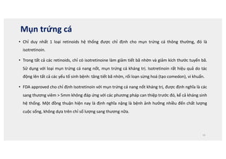 Mụn trứng cá
• Chỉ duy nhất 1 loại retinoids hệ thống được chỉ định cho mụn trứng cá thông thường, đó là
isotretinoin.
• Trong tất cả các retinoids, chỉ có isotretinoine làm giảm tiết bã nhờn và giảm kích thước tuyến bã.
Sử dụng với loại mụn trứng cá nang nốt, mụn trứng cá kháng trị. Isotretinoin rất hiệu quả do tác
động lên tất cả các yếu tố sinh bệnh: tăng tiết bã nhờn, rối loạn sừng hoá (tạo comedon), vi khuẩn.
• FDA approved cho chỉ định Isotretinoin với mụn trứng cá nang nốt kháng trị, được định nghĩa là các
sang thương viêm  5mm không đáp ứng với các phương pháp can thiệp trước đó, kể cả kháng sinh
hệ thống. Một đồng thuận hiện nay là định nghĩa nặng là bệnh ảnh hưởng nhiều đến chất lượng
cuộc sống, không dựa trên chỉ số lượng sang thương nữa.
16
 