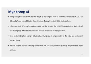 Mụn trứng cá
• Trong các nghiên cứu trước đó cho thấy tỉ lệ đáp ứng lui bệnh là như nhau với các liều 0.1-0.5 và
1.0mg/kg/ngày trong 20 tuần. Dùng liều thấp được ghi nhận tỉ lệ tái phát cao hơn.
• Liều trung bình 0.5-1mg/kg/ngày cho đến khi liều tích luỹ đạt 120-150mg/kg là hợp lý cho đa số
các trường hợp. Khởi đầu liều như thế nào tuỳ thuộc vào độ nặng của mụn.
• Mụn có thể nặng hơn trong 4-6 tuần đầu, nhưng sau đó sẽ giảm dần và đạt hiệu quả khống chế
sau 4-5 tháng.
• Nếu có tái phát thì việc sử dụng Isotretinoin đợt sau cũng cho hiệu quả đáp ứng kiểm soát bệnh
tốt hơn.
17
 