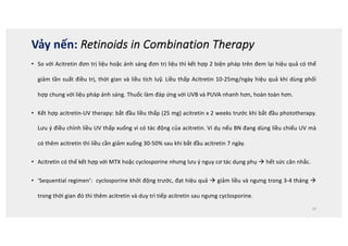 • So với Acitretin đơn trị liệu hoặc ánh sáng đơn trị liệu thì kết hợp 2 biện pháp trên đem lại hiệu quả có thể
giảm tần suất điều trị, thời gian và liều tích luỹ. Liều thấp Acitretin 10-25mg/ngày hiệu quả khi dùng phối
hợp chung với liệu pháp ánh sáng. Thuốc làm đáp ứng với UVB và PUVA nhanh hơn, hoàn toàn hơn.
• Kết hợp acitretin-UV therapy: bắt đầu liều thấp (25 mg) acitretin x 2 weeks trước khi bắt đầu phototherapy.
Lưu ý điều chỉnh liều UV thấp xuống vì có tác động của acitretin. Ví dụ nếu BN đang dùng liều chiếu UV mà
có thêm acitretin thì liều cần giảm xuống 30-50% sau khi bắt đầu acitretin 7 ngày.
• Acitretin có thể kết hợp với MTX hoặc cyclosporine nhưng lưu ý nguy cơ tác dụng phụ à hết sức cân nhắc.
• ‘Sequential regimen’: cyclosporine khởi động trước, đạt hiệu quả à giảm liều và ngưng trong 3-4 tháng à
trong thời gian đó thì thêm acitretin và duy trì tiếp acitretin sau ngưng cyclosporine.
19
Vảy nến: Retinoids in Combination Therapy
 