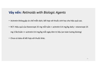 • Acitretin không gây ức chế miễn dịch, kết hợp với thuốc sinh học cho hiệu quả cao.
• RCT: Hiệu quả của Etanercept 25 mg mỗi tuần + acitretin 0.4 mg/kg daily = etanercept 25
mg 2 lần/tuần  acitretin 0.4 mg/kg mỗi ngày đơn trị liệu (an toàn tương đương)
• Chưa có data về kết hợp với thuốc khác.
20
Vảy nến: Retinoids with Biologic Agents
 