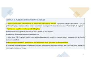 21
SUMMARY OF STUDIES ON ACITRETIN THERAPY FOR PSORIASIS
• Acitretin monotherapy is very effective for pustular and erythrodermic psoriasis. Combination regimens with UVB or PUVA are
preferred for plaque psoriasis; in these cases, it is even more advantageous to start with lower doses of acitretin (10–25 mg/day).
• Optimal dose range for monotherapy is 25–50 mg/day.
• Improvement occurs gradually, requiring up to 3–6 months for peak response.
• Overall rate of complete remission is generally  50%.
• Higher doses (50–75mg/day) result in more rapid, and possibly more complete, responses but are associated with significantly
increased side effects.
• Mucocutaneous side effects, hepatotoxicity, and alterations in serum lipid profile are dose-dependent.
• Initial flare involving increased surface area of psoriatic lesions despite decreased erythema and scaling may occur, lasting 1–2
months after initiation of therapy.
 