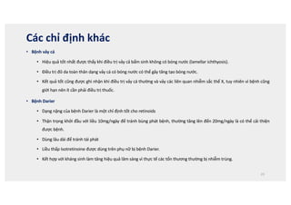 Các chỉ định khác
• Bệnh vảy cá
• Hiệu quả tốt nhất được thấy khi điều trị vảy cả bẩm sinh không có bóng nước (lamellar ichthyosis).
• Điều trị đỏ da toàn thân dạng vảy cá có bóng nước có thể gây tăng tạo bóng nước.
• Kết quả tốt cũng được ghi nhận khi điều trị vảy cá thường và vảy các liên quan nhiễm sắc thể X, tuy nhiên vì bệnh cũng
giới hạn nên ít cần phải điều trị thuốc.
• Bệnh Darier
• Dạng nặng của bệnh Darier là một chỉ định tốt cho retinoids
• Thận trọng khởi đầu với liều 10mg/ngày để tránh bùng phát bệnh, thường tăng lên đến 20mg/ngày là có thể cải thiện
được bệnh.
• Dùng lâu dài để tránh tái phát
• Liều thấp Isotretinoine được dùng trên phụ nữ bị bệnh Darier.
• Kết hợp với kháng sinh làm tăng hiệu quả lâm sàng vì thực tế các tổn thương thường bị nhiễm trùng.
23
 