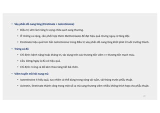 • Vảy phấn đỏ nang lông (Etretinate  Isotretinoine)
• Điều trị sớm làm tăng hi vọng chữa sạch sang thương.
• Ở những ca nặng, cần phối hợp thêm Methotrexate để đạt hiệu quả nhưng nguy cơ tăng độc.
• Etretinate hiệu quả hơn hẳn Isotretinoine trong điều trị vảy phấn đỏ nang lông khởi phát ở tuổi trưởng thành.
• Trứng cá đỏ
• Chỉ định: bệnh nặng hoặc kháng trị, tác dụng trên các thương tổn viêm  thương tổn mạch máu.
• Liều 10mg/ngày là đủ có hiệu quả.
• Chỉ định: trứng cá đỏ kèm theo tăng tiết bã nhờn.
• Viêm tuyến mồ hôi nung mủ
• Isotretinoine ít hiệu quả, tuy nhiên có thể dùng trong vòng vài tuần, vài tháng trước phẫu thuật.
• Acitretin, Etretinate thành công trong một số ca mà sang thương viêm nhiều không thích hợp cho phẫu thuật.
24
 