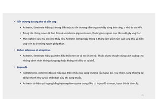 • Tổn thương da ung thư và tiền ung
• Acitretin, Etretinate hiệu quả trong điều trị các tổn thương tiền ung như dày sừng ánh sáng, u nhú da do HPV.
• Trong hội chứng nevus tế bào đáy và xeroderma pigmentosum, thuốc giảm ngoạn mục tần suất gây ung thư.
• Một nghiên cứu mù đôi cho thấy liều Acitretin 30mg/ngày trong 6 tháng làm giảm tần suất ung thư và tiền
ung trên da ở những người ghép thận.
• Lichen sclerosus et atrophicus
• Acitretin, Etretinate hiệu quả trên điều trị lichen xơ và teo ở âm hộ. Thuốc được khuyên dùng cách quãng cho
những bệnh nhân không dung nạp hoặc kháng với điều trị tại chỗ.
• Lupus đỏ
• Isotretinoine, Acitretin đều có hiệu quả trên nhiều loại sang thương của lupus đỏ. Tuy nhiên, sang thương lại
tái lại nhanh như sự cải thiện ban đầu khi dùng thuốc.
• Acitretin có hiệu quả ngang bằng hydroxychloroquine trong điều trị lupus đỏ da mạn, lupus đỏ da bán cấp.
25
 
