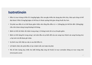 Isotretinoin
• Điều trị mụn trứng cá liều 0.5-1mg/kg/ngày. Liều cao gây nhiều tác dụng phụ khó chịu, hiệu quả cũng có thể
đạt được ở liều 0.5mg/kg/ngày có thể duy trì được quãng thời gian dùng thuốc lâu hơn.
• Tái phát sau điều trị có thể được giảm thiểu nếu tổng liều điều trị = 120mg/kg (có thể lên đến 150mg/kg).
Liều trên được dùng trong khoảng 6-8 tháng.
• Bệnh có thể cải thiện rất chậm trong vòng 1-3 tháng trước khi có sự thuyên giảm.
• Bệnh có thể nặng lên trong vòng 1 vài tuần đầu và sự biến đổi của các nang mụn thành các sang thương như
u hạt sinh mủ đã được ghi nhận.
• Sự lành mụn vẫn tiếp tục xảy ra sau đợt điều trị.
• 1/3 bệnh nhân cần phải điều trị lại vì bệnh vẫn còn hoặc tái phát.
• Yếu tố tiên lượng duy nhất cho biết không đáp ứng với thuốc là mụn comedon đóng và mụn nang nhỏ
(microcystic acne)
27
 