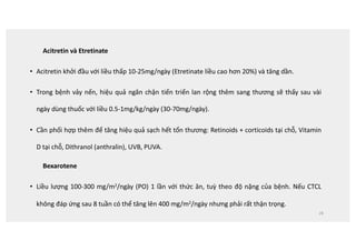 Acitretin và Etretinate
• Acitretin khởi đầu với liều thấp 10-25mg/ngày (Etretinate liều cao hơn 20%) và tăng dần.
• Trong bệnh vảy nến, hiệu quả ngăn chặn tiến triển lan rộng thêm sang thương sẽ thấy sau vài
ngày dùng thuốc với liều 0.5-1mg/kg/ngày (30-70mg/ngày).
• Cần phối hợp thêm để tăng hiệu quả sạch hết tổn thương: Retinoids + corticoids tại chỗ, Vitamin
D tại chỗ, Dithranol (anthralin), UVB, PUVA.
Bexarotene
• Liều lượng 100-300 mg/m2/ngày (PO) 1 lần với thức ăn, tuỳ theo độ nặng của bệnh. Nếu CTCL
không đáp ứng sau 8 tuần có thể tăng lên 400 mg/m2/ngày nhưng phải rất thận trọng.
28
 