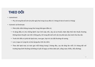THEO DÕI
• Isotretinoin
• Phụ nữ trong độ tuổi sinh sản phải ngừa thai trong và sau điều trị 1 tháng (ở một số nước là 2 tháng)
• Acitretin và Etretinate
• Phải chắc chắn không mang thai trong thời gian điều trị.
• Vì dùng điều trị cho những bệnh mạn tính (vảy nến, vảy cá) và thuốc chậm đào thải nên thuốc thường
không được khuyến cáo trên những phụ nữ trong độ tuổi sinh sản do phải yêu cầu tránh thai lâu dài.
• Trước khi điều trị phải đo lipid máu, men gan, loại trừ các bất thường về xương .
• Lưu ý nguy cơ rụng tóc và tác dụng phụ trên da niêm.
• Theo dõi lipid máu và men gan mỗi tháng trong 2 tháng đầu, sau đó tăng lên mỗi 2-3 tháng đối với
trường hợp bình thường và không có yếu tố nguy cơ khác (béo phì, uống rượu nhiều, tiểu đường).
29
 